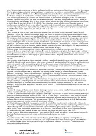 juízo; "ele, angustiado, orou deveras ao Senhor seu Deus, e humilhou-se muito perante o Deus de seus pais; e Lhe fez oração, e
Deus Se aplacou para com ele, e ouviu a sua súplica, e o tornou a trazer a Jerusalém, ao seu reino. Então conheceu Manassés
que o Senhor era Deus". II Crôn. 33:11-13. Mas este arrependimento, notável embora, veio demasiado tarde para salvar o reino
da influência corruptora de anos de prática idolátrica. Muitos haviam tropeçado e caído, não se levantando mais.
Entre aqueles cuja experiência da vida tinha sido influenciada além da possibilidade de recuperação pela fatal apostasia de
Manassés, estava seu próprio filho, que subiu ao trono na idade de vinte e dois anos. Do rei Amom está escrito: "Andou em
todo o caminho em que andara seu pai, e serviu os ídolos, a que seu pai tinha servido, e se inclinou diante deles. Assim deixou
ao Senhor, Deus de seus pais". II Reis 21:21 e 22. Ele "não se humilhou perante o Senhor, como Manassés, seu pai, se
humilhara, antes multiplicou Amom os seus delitos". Ao ímpio rei não foi permitido reinar por muito tempo. Em meio de sua
audaciosa impiedade, dois anos depois de haver ascendido ao trono, foi morto no palácio por seus próprios servos; e "o povo
da terra fez reinar em seu lugar a Josias, seu filho". II Crôn. 33:23 e 25.
Pág. 384
Com a ascensão de Josias ao trono, onde devia reinar por trinta e um anos, os que haviam conservado a pureza de sua fé
começaram a esperar que o declínio do reino fosse detido; pois o novo rei, embora tivesse apenas oito anos de idade, temia a
Deus, e desde o início "fez o que era reto aos olhos do Senhor; e andou em todo o caminho de Davi, seu pai, e não se apartou
dele nem para a direita nem para a esquerda". II Reis 22:2. Filho de um rei ímpio, perseguido por tentações para que seguisse
nos passos do pai, e com poucos conselheiros para encorajá-lo no caminho direito, foi Josias não obstante leal ao Deus de
Israel. Advertido pelos erros de passadas gerações, escolheu fazer o que era reto, em vez de descer ao baixo nível do pecado e
degradação a que seu pai e seu avô haviam caído. Ele "não se desviou nem para a direita nem para a esquerda". Como alguém
que devia ocupar uma posição de confiança, resolveu obedecer à instrução que tinha sido dada para a guia dos governantes de
Israel; e sua obediência tornou possível que Deus o usasse como um vaso de honra.
Ao tempo em que Josias começou a reinar, e muitos anos antes, os sinceros em Judá perguntavam-se em dúvida se as
promessas de Deus ao antigo Israel seriam cumpridas. Do ponto de vista humano, o propósito divino para a nação escolhida
parecia quase impossível de ser realizado. A apostasia dos primeiros séculos havia angariado forças com o passar dos anos; dez
das tribos tinham sido espalhadas entre os pagãos; apenas as tribos de Judá e Benjamim permaneceram, e essas mesmas
pareciam agora às bordas da
Pág. 385
ruína nacional e moral. Os profetas tinham começado a predizer a completa destruição de sua aprazível cidade, onde se erguia
o templo de Salomão e onde se centralizavam todas as suas esperanças de grandeza nacional. Seria possível que Deus estivesse
prestes a tornar atrás em Seu juramentado propósito de levar livramento aos que nEle confiassem? Em face da longa
perseguição dos justos, e da aparente prosperidade dos ímpios, poderiam os que haviam permanecido leais a Deus aguardar
dias melhores?
Estas ansiosas interrogações foram pronunciadas pelo profeta Habacuque. Contemplando a situação dos fiéis em seus dias, ele
expressou o peso que lhe ia no coração, inquirindo: "Até quando, Senhor, clamarei eu, e Tu não me escutarás? gritarei:
Violência e não salvarás? Por que razão me fazes ver a iniqüidade, e ver a vexação? Porque a destruição e a violência estão
diante de mim; há também quem suscite a contenda e o litígio. Por esta causa a lei se afrouxa, e a sentença nunca sai; porque o
ímpio cerca o justo, e sai o juízo pervertido." Hab. 1:2-4.
Deus respondeu ao clamor de Seus filhos leais. Por intermédio de Seu porta-voz Ele revelou Sua determinação de levar a
correção à nação que O tinha desprezado para servir aos deuses dos gentios. Nos dias mesmos de alguns que estavam então
inquirindo com respeito ao futuro, Ele miraculosamente modelaria os planos das nações dominantes na Terra, levando
Babilônia à ascendência. Esse povo caldeu, "horrível e terrível" (Hab. 1:7), cairiam subitamente sobre a terra de Judá como um
açoite divinamente
Pág. 386
apontado. Os príncipes de Judá e os mais distintos dentre o povo seriam levados cativos para Babilônia; as cidades e vilas da
Judéia e os campos cultivados seriam devastados, a nada se poupando.
Confiante de que mesmo neste terrível juízo o propósito de Deus por Seu povo seria de alguma maneira cumprido, Habacuque
rendeu-se em submissão à vontade revelada de Jeová. "Não és Tu desde sempre?" ele exclamou. E então sua fé viu além das
desoladoras perspectivas do imediato futuro, e descansando nas preciosas promessas que revelam o amor de Deus por Seus
confiantes filhos, o profeta acrescentou: "Nós não morreremos." Hab. 1:12. Com esta declaração de fé, ele depôs sua causa,
bem como a de cada crente israelita, nas mãos de um compassivo Deus.
Não foi esta a única experiência de Habacuque no exercício de forte fé. Uma ocasião, quando meditava sobre o futuro, ele
disse: "Sobre a minha guarda estarei, e sobre a fortaleza me apresentarei e vigiarei, para ver o que fala comigo". Graciosamente
o Senhor lhe respondeu: "Escreve a visão, e torna-a bem legível sobre tábuas, para que a possa ler o que correndo passa.
Porque a visão é ainda para o tempo determinado, e até ao fim falará, e não mentirá. Se tardar, espera-o; porque certamente
virá, e não tardará. Eis que a sua alma se incha, não é reta nele; mas o justo pela sua fé viverá." Hab. 2:1-4.
A fé que fortaleceu Habacuque e todos os santos e justos naqueles dias de grande provação, é a mesma que sustém o povo de
Deus hoje. Nas horas mais escuras, sob as mais proibitivas circunstâncias, o crente cristão
Pág. 387
pode suster sua alma sobre a fonte de toda luz e poder. Dia a dia, pela fé em Deus, sua esperança e ânimo podem ser
renovados, "o justo pela sua fé viverá". No serviço de Deus não precisa haver desalento, nem vacilação ou temor. O Senhor
fará mais que cumprir as mais altas expectativas dos que nEle põem a sua confiança. Ele lhes dará a sabedoria que suas
múltiplas necessidades demandam.



                 www.terceiroanjo.org
            Sua fonte de pesquisa na internet
 