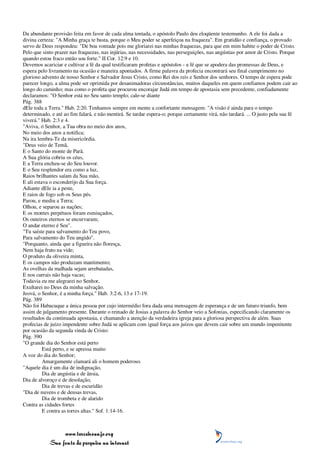 Da abundante provisão feita em favor de cada alma tentada, o apóstolo Paulo deu eloqüente testemunho. A ele foi dada a
divina certeza: "A Minha graça te basta, porque o Meu poder se aperfeiçoa na fraqueza". Em gratidão e confiança, o provado
servo de Deus respondeu: "De boa vontade pois me gloriarei nas minhas fraquezas, para que em mim habite o poder de Cristo.
Pelo que sinto prazer nas fraquezas, nas injúrias, nas necessidades, nas perseguições, nas angústias por amor de Cristo. Porque
quando estou fraco então sou forte." II Cor. 12:9 e 10.
Devemos acariciar e cultivar a fé da qual testificaram profetas e apóstolos - a fé que se apodera das promessas de Deus, e
espera pelo livramento na ocasião e maneira apontados. A firme palavra da profecia encontrará seu final cumprimento no
glorioso advento de nosso Senhor e Salvador Jesus Cristo, como Rei dos reis e Senhor dos senhores. O tempo de espera pode
parecer longo, a alma pode ser oprimida por desanimadoras circunstâncias, muitos daqueles em quem confiamos podem cair ao
longo do caminho; mas como o profeta que procurou encorajar Judá em tempo de apostasia sem precedente, confiadamente
declaramos: "O Senhor está no Seu santo templo; cale-se diante
Pág. 388
dEle toda a Terra." Hab. 2:20. Tenhamos sempre em mente a confortante mensagem: "A visão é ainda para o tempo
determinado, e até ao fim falará, e não mentirá. Se tardar espera-o; porque certamente virá, não tardará. ... O justo pela sua fé
viverá." Hab. 2:3 e 4.
"Aviva, ó Senhor, a Tua obra no meio dos anos,
No meio dos anos a notifica;
Na ira lembra-Te da misericórdia.
"Deus veio de Temã,
E o Santo do monte de Parã.
A Sua glória cobriu os céus,
E a Terra encheu-se do Seu louvor.
E o Seu resplendor era como a luz,
Raios brilhantes saíam da Sua mão,
E ali estava o esconderijo da Sua força.
Adiante dEle ia a peste,
E raios de fogo sob os Seus pés.
Parou, e mediu a Terra;
Olhou, e separou as nações;
E os montes perpétuos foram esmiuçados,
Os outeiros eternos se encurvaram;
O andar eterno é Seu".
"Tu saíste para salvamento do Teu povo,
Para salvamento do Teu ungido".
"Porquanto, ainda que a figueira não floresça,
Nem haja fruto na vide;
O produto da oliveira minta,
E os campos não produzam mantimento;
As ovelhas da malhada sejam arrebatadas,
E nos currais não haja vacas;
Todavia eu me alegrarei no Senhor,
Exultarei no Deus da minha salvação.
Jeová, o Senhor, é a minha força." Hab. 3:2-6, 13 e 17-19.
Pág. 389
Não foi Habacuque a única pessoa por cujo intermédio fora dada uma mensagem de esperança e de um futuro triunfo, bem
assim de julgamento presente. Durante o reinado de Josias a palavra do Senhor veio a Sofonias, especificando claramente os
resultados da continuada apostasia, e chamando a atenção da verdadeira igreja para a gloriosa perspectiva de além. Suas
profecias de juízo impendente sobre Judá se aplicam com igual força aos juízos que devem cair sobre um mundo impenitente
por ocasião da segunda vinda de Cristo:
Pág. 390
"O grande dia do Senhor está perto
          Está perto, e se apressa muito
A voz do dia do Senhor;
          Amargamente clamará ali o homem poderoso.
"Aquele dia é um dia de indignação,
          Dia de angústia e de ânsia,
Dia de alvoroço e de desolação,
          Dia de trevas e de escuridão
"Dia de nuvens e de densas trevas,
          Dia de trombeta e de alarido
Contra as cidades fortes
          E contra as torres altas." Sof. 1:14-16.



                 www.terceiroanjo.org
            Sua fonte de pesquisa na internet
 