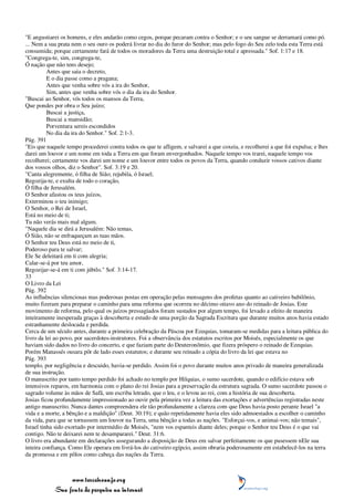 "E angustiarei os homens, e eles andarão como cegos, porque pecaram contra o Senhor; e o seu sangue se derramará como pó.
... Nem a sua prata nem o seu ouro os poderá livrar no dia do furor do Senhor; mas pelo fogo do Seu zelo toda esta Terra está
consumida; porque certamente fará de todos os moradores da Terra uma destruição total e apressada." Sof. 1:17 e 18.
"Congrega-te, sim, congrega-te,
Ó nação que não tens desejo;
          Antes que saia o decreto,
          E o dia passe como a pragana;
          Antes que venha sobre vós a ira do Senhor,
          Sim, antes que venha sobre vós o dia da ira do Senhor.
"Buscai ao Senhor, vós todos os mansos da Terra,
Que pondes por obra o Seu juízo;
          Buscai a justiça,
          Buscai a mansidão;
          Porventura sereis escondidos
          No dia da ira do Senhor." Sof. 2:1-3.
Pág. 391
"Eis que naquele tempo procederei contra todos os que te afligem, e salvarei a que coxeia, e recolherei a que foi expulsa; e lhes
darei um louvor e um nome em toda a Terra em que foram envergonhados. Naquele tempo vos trarei, naquele tempo vos
recolherei; certamente vos darei um nome e um louvor entre todos os povos da Terra, quando conduzir vossos cativos diante
dos vossos olhos, diz o Senhor". Sof. 3:19 e 20.
"Canta alegremente, ó filha de Sião; rejubila, ó Israel;
Regozija-te, e exulta de todo o coração,
Ó filha de Jerusalém.
O Senhor afastou os teus juízos,
Exterminou o teu inimigo;
O Senhor, o Rei de Israel,
Está no meio de ti;
Tu não verás mais mal algum.
"Naquele dia se dirá a Jerusalém: Não temas,
Ó Sião, não se enfraqueçam as tuas mãos.
O Senhor teu Deus está no meio de ti,
Poderoso para te salvar;
Ele Se deleitará em ti com alegria;
Calar-se-á por teu amor,
Regozijar-se-á em ti com júbilo." Sof. 3:14-17.
33
O Livro da Lei
Pág. 392
As influências silenciosas mas poderosas postas em operação pelas mensagens dos profetas quanto ao cativeiro babilônio,
muito fizeram para preparar o caminho para uma reforma que ocorreu no décimo oitavo ano do reinado de Josias. Este
movimento de reforma, pelo qual os juízos pressagiados foram sustados por algum tempo, foi levado a efeito de maneira
inteiramente inesperada graças à descoberta e estudo de uma porção da Sagrada Escritura que durante muitos anos havia estado
estranhamente deslocada e perdida.
Cerca de um século antes, durante a primeira celebração da Páscoa por Ezequias, tomaram-se medidas para a leitura pública do
livro da lei ao povo, por sacerdotes-instrutores. Foi a observância dos estatutos escritos por Moisés, especialmente os que
haviam sido dados no livro do concerto, e que faziam parte do Deuteronômio, que fizera próspero o reinado de Ezequias.
Porém Manassés ousara pôr de lado esses estatutos; e durante seu reinado a cópia do livro da lei que estava no
Pág. 393
templo, por negligência e descuido, havia-se perdido. Assim foi o povo durante muitos anos privado de maneira generalizada
de sua instrução.
O manuscrito por tanto tempo perdido foi achado no templo por Hilquias, o sumo sacerdote, quando o edifício estava sob
intensivos reparos, em harmonia com o plano do rei Josias para a preservação da estrutura sagrada. O sumo sacerdote passou o
sagrado volume às mãos de Safã, um escriba letrado, que o leu, e o levou ao rei, com a história de sua descoberta.
Josias ficou profundamente impressionado ao ouvir pela primeira vez a leitura das exortações e advertências registradas neste
antigo manuscrito. Nunca dantes compreendera ele tão profundamente a clareza com que Deus havia posto perante Israel "a
vida e a morte, a bênção e a maldição" (Deut. 30:19); e quão repetidamente havia eles sido admoestados a escolher o caminho
da vida, para que se tornassem um louvor na Terra, uma bênção a todas as nações. "Esforçai-vos, e animai-vos; não temais",
Israel tinha sido exortado por intermédio de Moisés, "nem vos espanteis diante deles; porque o Senhor teu Deus é o que vai
contigo. Não te deixarei nem te desampararei." Deut. 31:6.
O livro era abundante em declarações assegurando a disposição de Deus em salvar perfeitamente os que pusessem nEle sua
inteira confiança. Como Ele operara em livrá-los do cativeiro egípcio, assim obraria poderosamente em estabelecê-los na terra
da promessa e em pôlos como cabeça das nações da Terra.



                 www.terceiroanjo.org
            Sua fonte de pesquisa na internet
 