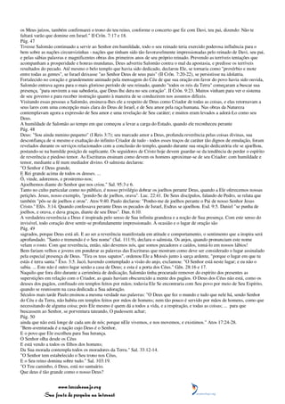 os Meus juízos, também confirmarei o trono do teu reino, conforme o concerto que fiz com Davi, teu pai, dizendo: Não te
faltará varão que domine em Israel." II Crôn. 7:17 e 18.
Pág. 47
Tivesse Salomão continuado a servir ao Senhor em humildade, todo o seu reinado teria exercido poderosa influência para o
bem sobre as nações circunvizinhas - nações que tinham sido tão favoravelmente impressionadas pelo reinado de Davi, seu pai,
e pelas sábias palavras e magnificentes obras dos primeiros anos de seu próprio reinado. Prevendo as terríveis tentações que
acompanham a prosperidade e honras mundanas, Deus advertiu Salomão contra o mal da apostasia, e predisse os terríveis
resultados do pecado. Até mesmo o belo templo que havia sido dedicado, declarou Ele, se tornaria como "provérbio e mote
entre todas as gentes", se Israel deixasse "ao Senhor Deus de seus pais" (II Crôn. 7:20-22), se persistisse na idolatria.
Fortalecido no coração e grandemente animado pela mensagem do Céu de que sua oração em favor do povo havia sido ouvida,
Salomão entrava agora para o mais glorioso período de seu reinado, quando "todos os reis da Terra" começaram a buscar sua
presença, "para ouvirem a sua sabedoria, que Deus lhe dera no seu coração". II Crôn. 9:23. Muitos vinham para ver o sistema
de seu governo e para receber instrução quanto à maneira de se conduzirem nos assuntos difíceis.
Visitando essas pessoas a Salomão, ensinava-lhes ele a respeito de Deus como Criador de todas as coisas, e elas retornavam a
seus lares com uma concepção mais clara do Deus de Israel, e de Seu amor pela raça humana. Nas obras da Natureza
contemplavam agora a expressão de Seu amor e uma revelação de Seu caráter; e muitos eram levados a adorá-Lo como seu
Deus.
A humildade de Salomão ao tempo em que começou a levar a carga do Estado, quando ele reconheceu perante
Pág. 48
Deus: "Sou ainda menino pequeno" (I Reis 3:7); seu marcado amor a Deus, profunda reverência pelas coisas divinas, sua
desconfiança de si mesmo e exaltação do infinito Criador de tudo - todos esses traços de caráter tão dignos de emulação, foram
revelados durante os serviços relacionados com a conclusão do templo, quando durante sua oração dedicatória ele se ajoelhou,
postando-se na humilde posição de suplicante. Os seguidores de Cristo hoje devem guardar-se da tendência de perder o espírito
de reverência e piedoso temor. As Escrituras ensinam como devem os homens aproximar-se de seu Criador: com humildade e
temor, mediante a fé num mediador divino. O salmista declarou:
"O Senhor é Deus grande,
E Rei grande acima de todos os deuses. ...
Ó, vinde, adoremos, e prostremo-nos;
Ajoelhemos diante do Senhor que nos criou." Sal. 95:3 e 6.
Tanto no culto particular como no público, é nosso privilégio dobrar os joelhos perante Deus, quando a Ele oferecemos nossas
petições. Jesus, nosso exemplo, "pondo-Se de joelhos, orava". Luc. 22:41. De Seus discípulos, falando de Pedro, se relata que
também "pôs-se de joelhos e orou". Atos 9:40. Paulo declarou: "Ponho-me de joelhos perante o Pai de nosso Senhor Jesus
Cristo." Efés. 3:14. Quando confessava perante Deus os pecados de Israel, Esdras se ajoelhou. Esd. 9:5. Daniel "se punha de
joelhos, e orava, e dava graças, diante de seu Deus". Dan. 6:10.
A verdadeira reverência a Deus é inspirada pelo senso de Sua infinita grandeza e a noção de Sua presença. Com este senso do
invisível, todo coração deve sentir-se profundamente impressionado. A ocasião e o lugar de oração são
Pág. 49
sagrados, porque Deus está ali. E ao ser a reverência manifestada em atitude e comportamento, o sentimento que a inspira será
aprofundado. "Santo e tremendo é o Seu nome" (Sal. 111:9), declara o salmista. Os anjos, quando pronunciam este nome
velam o rosto. Com que reverência, então, não devemos nós, que somos pecadores e caídos, tomá-lo em nossos lábios!
Bem fariam velhos e jovens em ponderar as palavras das Escrituras que mostram como deve ser considerado o lugar assinalado
pela especial presença de Deus. "Tira os teus sapatos", ordenou Ele a Moisés junto à sarça ardente, "porque o lugar em que tu
estás é terra santa." Êxo. 3:5. Jacó, havendo contemplado a visão do anjo, exclamou: "O Senhor está neste lugar; e eu não o
sabia. ... Este não é outro lugar senão a casa de Deus; e esta é a porta dos Céus." Gên. 28:16 e 17.
Naquilo que fora dito durante a cerimônia de dedicação, Salomão tinha procurado remover do espírito dos presentes as
superstições em relação com o Criador, as quais haviam obscurecido a mente dos pagãos. O Deus dos Céus não está, como os
deuses dos pagãos, confinado em templos feitos por mãos; todavia Ele Se encontraria com Seu povo por meio de Seu Espírito,
quando se reunissem na casa dedicada a Sua adoração.
Séculos mais tarde Paulo ensinou a mesma verdade nas palavras: "O Deus que fez o mundo e tudo que nele há, sendo Senhor
do Céu e da Terra, não habita em templos feitos por mãos de homens; nem tão pouco é servido por mãos de homens, como que
necessitando de alguma coisa; pois Ele mesmo é quem dá a todos a vida, e a respiração, e todas as coisas; ... para que
buscassem ao Senhor, se porventura tateando, O pudessem achar;
Pág. 50
ainda que não está longe de cada um de nós; porque nEle vivemos, e nos movemos, e existimos." Atos 17:24-28.
"Bem-aventurada é a nação cujo Deus é o Senhor,
E o povo que Ele escolheu para Sua herança.
O Senhor olha desde os Céus
E está vendo a todos os filhos dos homens;
Da Sua morada contempla todos os moradores da Terra." Sal. 33:12-14.
"O Senhor tem estabelecido o Seu trono nos Céus,
E o Seu reino domina sobre tudo." Sal. 103:19.
"O Teu caminho, ó Deus, está no santuário.
Que deus é tão grande como o nosso Deus?


                 www.terceiroanjo.org
            Sua fonte de pesquisa na internet
 
