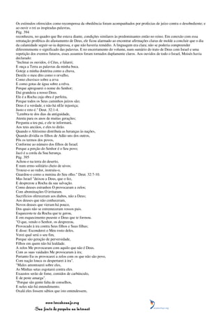 Os estímulos oferecidos como recompensa da obediência foram acompanhados por profecias de juízo contra o desobediente; e
ao ouvir o rei as inspiradas palavras,
Pág. 394
reconheceu, no quadro que lhe estava diante, condições similares às predominantes então no reino. Em conexão com essa
retratação profética do afastamento de Deus, ele ficou alarmado ao encontrar afirmações claras de molde a concluir que o dia
da calamidade seguir-se-ia depressa, e que não haveria remédio. A linguagem era clara; não se poderia compreender
diferentemente o significado das palavras. E no encerramento do volume, num sumário do trato de Deus com Israel e uma
repetição dos eventos futuros, esses assuntos foram tornados duplamente claros. Aos ouvidos de todo o Israel, Moisés havia
declarado:
"Inclinai os ouvidos, ó Céus, e falarei;
E ouça a Terra as palavras da minha boca.
Goteje a minha doutrina como a chuva,
Destile o meu dito como o orvalho,
Como chuvisco sobre a erva
E como gotas de água sobre a relva.
Porque apregoarei o nome do Senhor;
Dai grandeza a nosso Deus.
Ele é a Rocha cuja obra é perfeita,
Porque todos os Seus caminhos juízos são;
Deus é a verdade, e não há nEle injustiça;
Justo e reto é." Deut. 32:1-4.
"Lembra-te dos dias da antiguidade,
Atenta para os anos de muitas gerações;
Pergunta a teu pai, e ele te informará,
Aos teus anciãos, e eles to dirão.
Quando o Altíssimo distribuía as heranças às nações,
Quando dividia os filhos de Adão uns dos outros,
Pôs os termos dos povos,
Conforme ao número dos filhos de Israel.
Porque a porção do Senhor é o Seu povo;
Jacó é a corda da Sua herança.
Pág. 395
Achou-o na terra do deserto,
E num ermo solitário cheio de uivos;
Trouxe-o ao redor, instruiu-o,
Guardou-o como a menina do Seu olho." Deut. 32:7-10.
Mas Israel "deixou a Deus, que o fez,
E desprezou a Rocha da sua salvação.
Como deuses estranhos O provocaram a zelos;
Com abominações O irritaram.
Sacrifícios ofereceram aos diabos, não a Deus;
Aos deuses que não conheceram,
Novos deuses que vieram há pouco,
Dos quais não se estremeceram vossos pais.
Esqueceste-te da Rocha que te gerou,
E em esquecimento puseste o Deus que te formou.
"O que, vendo o Senhor, os desprezou,
Provocado à ira contra Seus filhos e Suas filhas;
E disse: Esconderei o Meu rosto deles,
Verei qual será o seu fim,
Porque são geração de perversidade,
Filhos em quem não há lealdade.
A zelos Me provocaram com aquilo que não é Deus.
Com as suas vaidades Me provocaram à ira;
Portanto Eu os provocarei a zelos com os que não são povo,
Com nação louca os despertarei à ira".
"Males amontoarei sobre eles,
As Minhas setas esgotarei contra eles.
Exaustos serão de fome, comidos de carbúnculo,
E de peste amarga".
"Porque são gente falta de conselhos,
E neles não há entendimento.
Oxalá eles fossem sábios que isto entendessem,


                 www.terceiroanjo.org
            Sua fonte de pesquisa na internet
 