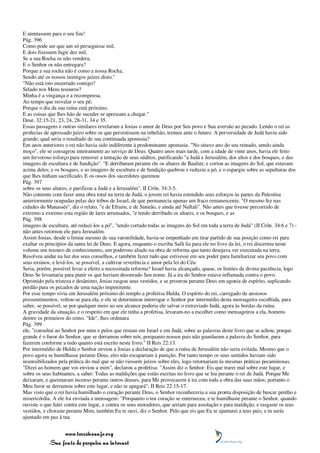 E atentassem para o seu fim!
Pág. 396
Como pode ser que um só perseguisse mil,
E dois fizessem fugir dez mil,
Se a sua Rocha os não vendera,
E o Senhor os não entregara?
Porque a sua rocha não é como a nossa Rocha,
Sendo até os nossos inimigos juízes disto."
"Não está isto encerrado comigo?
Selado nos Meus tesouros?
Minha é a vingança e a recompensa,
Ao tempo que resvalar o seu pé;
Porque o dia da sua ruína está próximo,
E as coisas que lhes hão de suceder se apressam a chegar."
Deut. 32:15-21, 23, 24, 28-31, 34 e 35.
Essas passagens e outras similares revelaram a Josias o amor de Deus por Seu povo e Sua aversão ao pecado. Lendo o rei as
profecias de apressado juízo sobre os que persistissem na rebelião, tremeu ante o futuro. A perversidade de Judá havia sido
grande; qual seria o resultado de sua continuada apostasia?
Em anos anteriores o rei não havia sido indiferente à predominante apostasia. "No oitavo ano do seu reinado, sendo ainda
moço", ele se consagrou inteiramente ao serviço de Deus. Quatro anos mais tarde, com a idade de vinte anos, havia ele feito
um fervoroso esforço para remover a tentação de seus súditos, purificando "a Judá e Jerusalém, dos altos e dos bosques, e das
imagens de escultura e de fundição". "E derribaram perante ele os altares de Baalim; e cortou as imagens do Sol, que estavam
acima deles; e os bosques, e as imagens de escultura e de fundição quebrou e reduziu a pó, e o espargiu sobre as sepulturas dos
que lhes tinham sacrificado. E os ossos dos sacerdotes queimou
Pág. 397
sobre os seus altares, e purificou a Judá e a Jerusalém". II Crôn. 34:3-5.
Não contente com fazer uma obra total na terra de Judá, o jovem rei havia estendido seus esforços às partes da Palestina
anteriormente ocupadas pelas dez tribos de Israel, de que permanecia apenas um fraco remanescente. "O mesmo fez nas
cidades de Manassés", diz o relato, "e de Efraim, e de Simeão, e ainda até Naftali". Não antes que tivesse percorrido de
extremo a extremo esta região de lares arruinados, "e tendo derribado os altares, e os bosques, e as
Pág. 398
imagens de escultura, até reduzi-los a pó", "tendo cortado todas as imagens do Sol em toda a terra de Judá" (II Crôn. 34:6 e 7) -
não antes retornou ele para Jerusalém.
Assim Josias, desde o limiar mesmo de sua varonilidade, havia-se empenhado em tirar partido de sua posição como rei para
exaltar os princípios da santa lei de Deus. E agora, enquanto o escriba Safã lia para ele no livro da lei, o rei discerniu neste
volume um tesouro de conhecimento, um poderoso aliado na obra de reforma que tanto desejava ver executada na terra.
Resolveu andar na luz dos seus conselhos, e também fazer tudo que estivesse em seu poder para familiarizar seu povo com
seus ensinos, e levá-los, se possível, a cultivar reverência e amor pela lei do Céu.
Seria, porém, possível levar a efeito a necessitada reforma? Israel havia alcançado, quase, os limites da divina paciência; logo
Deus Se levantaria para punir os que haviam desonrado Seu nome. Já a ira do Senhor estava inflamada contra o povo.
Oprimido pela tristeza e desânimo, Josias rasgou seus vestidos, e se prostrou perante Deus em agonia de espírito, suplicando
perdão para os pecados de uma nação impenitente.
Por esse tempo vivia em Jerusalém próximo do templo a profetisa Hulda. O espírito do rei, carregado de ansiosos
pressentimentos, voltou-se para ela, e ele se determinou interrogar o Senhor por intermédio desta mensageira escolhida, para
saber, se possível, se por qualquer meio ao seu alcance poderia ele salvar o extraviado Judá, agora às bordas da ruína.
A gravidade da situação, e o respeito em que ele tinha a profetisa, levaram-no a escolher como mensageiros a ela, homens
dentre os primeiros do reino. "Ide", lhes ordenara
Pág. 399
ele, "consultai ao Senhor por mim e pelos que restam em Israel e em Judá, sobre as palavras deste livro que se achou; porque
grande é o furor do Senhor, que se derramou sobre nós, porquanto nossos pais não guardaram a palavra do Senhor, para
fazerem conforme a tudo quanto está escrito neste livro." II Reis 22:13.
Por intermédio de Hulda o Senhor enviou a Josias a declaração de que a ruína de Jerusalém não seria evitada. Mesmo que o
povo agora se humilhasse perante Deus, eles não escapariam à punição. Por tanto tempo os seus sentidos haviam sido
insensibilizados pela prática do mal que se não viessem juízos sobre eles, logo retornariam às mesmas práticas pecaminosas.
"Dizei ao homem que vos enviou a mim", declarou a profetisa: "Assim diz o Senhor: Eis que trarei mal sobre este lugar, e
sobre os seus habitantes, a saber: Todas as maldições que estão escritas no livro que se leu perante o rei de Judá. Porque Me
deixaram, e queimaram incenso perante outros deuses, para Me provocarem à ira com toda a obra das suas mãos; portanto o
Meu furor se derramou sobre este lugar, e não se apagará". II Reis 22:15-17.
Mas visto que o rei havia humilhado o coração perante Deus, o Senhor reconheceria a sua pronta disposição de buscar perdão e
misericórdia. A ele foi enviada a mensagem: "Porquanto o teu coração se enterneceu, e te humilhaste perante o Senhor, quando
ouviste o que falei contra este lugar, e contra os seus moradores, que seriam para assolação e para maldição, e rasgaste os teus
vestidos, e choraste perante Mim, também Eu te ouvi, diz o Senhor. Pelo que eis que Eu te ajuntarei a teus pais, e tu serás
ajuntado em paz à tua


                 www.terceiroanjo.org
            Sua fonte de pesquisa na internet
 