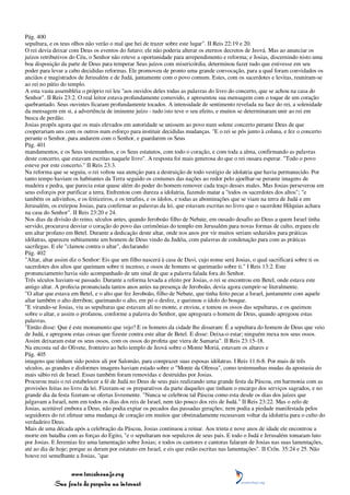 Pág. 400
sepultura, e os teus olhos não verão o mal que hei de trazer sobre este lugar". II Reis 22:19 e 20.
O rei devia deixar com Deus os eventos do futuro; ele não poderia alterar os eternos decretos de Jeová. Mas ao anunciar os
juízos retributivos do Céu, o Senhor não reteve a oportunidade para arrependimento e reforma; e Josias, discernindo nisto uma
boa disposição da parte de Deus para temperar Seus juízos com misericórdia, determinou fazer tudo que estivesse em seu
poder para levar a cabo decididas reformas. Ele promoveu de pronto uma grande convocação, para a qual foram convidados os
anciãos e magistrados de Jerusalém e de Judá, juntamente com o povo comum. Estes, com os sacerdotes e levitas, reuniram-se
ao rei no pátio do templo.
A esta vasta assembléia o próprio rei leu "aos ouvidos deles todas as palavras do livro do concerto, que se achou na casa do
Senhor". II Reis 23:2. O real leitor estava profundamente comovido, e apresentou sua mensagem com o toque de um coração
quebrantado. Seus ouvintes ficaram profundamente tocados. A intensidade de sentimento revelada na face do rei, a solenidade
da mensagem em si, a advertência de iminente juízo - tudo isto teve o seu efeito, e muitos se determinaram unir ao rei em
busca de perdão.
Josias propôs agora que os mais elevados em autoridade se unissem ao povo num solene concerto perante Deus de que
cooperariam uns com os outros num esforço para instituir decididas mudanças. "E o rei se pôs junto à coluna, e fez o concerto
perante o Senhor, para andarem com o Senhor, e guardarem os Seus
Pág. 401
mandamentos, e os Seus testemunhos, e os Seus estatutos, com todo o coração, e com toda a alma, confirmando as palavras
deste concerto, que estavam escritas naquele livro". A resposta foi mais generosa do que o rei ousara esperar. "Todo o povo
esteve por este concerto." II Reis 23:3.
Na reforma que se seguiu, o rei voltou sua atenção para a destruição de todo vestígio de idolatria que havia permanecido. Por
tanto tempo haviam os habitantes da Terra seguido os costumes das nações ao redor pelo ajoelhar-se perante imagens de
madeira e pedra, que parecia estar quase além do poder do homem remover cada traço desses males. Mas Josias perseverou em
seus esforços por purificar a terra. Enfrentou com dureza a idolatria, fazendo matar a "todos os sacerdotes dos altos"; "e
também os adivinhos, e os feiticeiros, e os terafins, e os ídolos, e todas as abominações que se viam na terra de Judá e em
Jerusalém, os extirpou Josias, para confirmar as palavras da lei, que estavam escritas no livro que o sacerdote Hilquias achara
na casa do Senhor". II Reis 23:20 e 24.
Nos dias da divisão do reino, séculos antes, quando Jeroboão filho de Nebate, em ousado desafio ao Deus a quem Israel tinha
servido, procurava desviar o coração do povo das cerimônias do templo em Jerusalém para novas formas de culto, ergueu ele
um altar profano em Betel. Durante a dedicação deste altar, onde nos anos por vir muitos seriam seduzidos para práticas
idólatras, apareceu subitamente um homem de Deus vindo da Judéia, com palavras de condenação para com as práticas
sacrílegas. E ele "clamou contra o altar", declarando:
Pág. 402
"Altar, altar assim diz o Senhor: Eis que um filho nascerá à casa de Davi, cujo nome será Josias, o qual sacrificará sobre ti os
sacerdotes dos altos que queimam sobre ti incenso, e ossos de homens se queimarão sobre ti." I Reis 13:2. Este
pronunciamento havia sido acompanhado de um sinal de que a palavra falada fora do Senhor.
Três séculos haviam-se passado. Durante a reforma levada a efeito por Josias, o rei se encontrou em Betel, onde estava este
antigo altar. A profecia pronunciada tantos anos antes na presença de Jeroboão, devia agora cumprir-se literalmente.
"O altar que estava em Betel, e o alto que fez Jeroboão, filho de Nebate, que tinha feito pecar a Israel, juntamente com aquele
altar também o alto derribou; queimando o alto, em pó o desfez, e queimou o ídolo do bosque.
"E virando-se Josias, viu as sepulturas que estavam ali no monte, e enviou, e tomou os ossos das sepulturas, e os queimou
sobre o altar, e assim o profanou, conforme a palavra do Senhor, que apregoara o homem de Deus, quando apregoou estas
palavras.
"Então disse: Que é este monumento que vejo? E os homens da cidade lhe disseram: É a sepultura do homem de Deus que veio
de Judá, e apregoou estas coisas que fizeste contra este altar de Betel. E disse: Deixa-o estar; ninguém mexa nos seus ossos.
Assim deixaram estar os seus ossos, com os ossos do profeta que viera de Samaria". II Reis 23:15-18.
Na encosta sul do Olivete, fronteiro ao belo templo de Jeová sobre o Monte Moriá, estavam os altares e
Pág. 405
imagens que tinham sido postos ali por Salomão, para comprazer suas esposas idólatras. I Reis 11:6-8. Por mais de três
séculos, as grandes e disformes imagens haviam estado sobre o "Monte da Ofensa", como testemunhas mudas da apostasia do
mais sábio rei de Israel. Essas também foram removidas e destruídas por Josias.
Procurou mais o rei estabelecer a fé de Judá no Deus de seus pais realizando uma grande festa da Páscoa, em harmonia com as
provisões feitas no livro da lei. Fizeram-se os preparativos da parte daqueles que tinham o encargo dos serviços sagrados, e no
grande dia da festa fizeram-se ofertas livremente. "Nunca se celebrou tal Páscoa como esta desde os dias dos juízes que
julgavam a Israel, nem em todos os dias dos reis de Israel, nem tão pouco dos reis de Judá." II Reis 23:22. Mas o zelo de
Josias, aceitável embora a Deus, não podia expiar os pecados das passadas gerações; nem podia a piedade manifestada pelos
seguidores do rei efetuar uma mudança de coração em muitos que obstinadamente recusavam voltar da idolatria para o culto do
verdadeiro Deus.
Mais de uma década após a celebração da Páscoa, Josias continuou a reinar. Aos trinta e nove anos de idade ele encontrou a
morte em batalha com as forças do Egito, "e o sepultaram nos sepulcros de seus pais. E todo o Judá e Jerusalém tomaram luto
por Josias. E Jeremias fez uma lamentação sobre Josias; e todos os cantores e cantoras falaram de Josias nas suas lamentações,
até ao dia de hoje; porque as deram por estatuto em Israel, e eis que estão escritas nas lamentações". II Crôn. 35:24 e 25. Não
houve rei semelhante a Josias, "que


                 www.terceiroanjo.org
            Sua fonte de pesquisa na internet
 