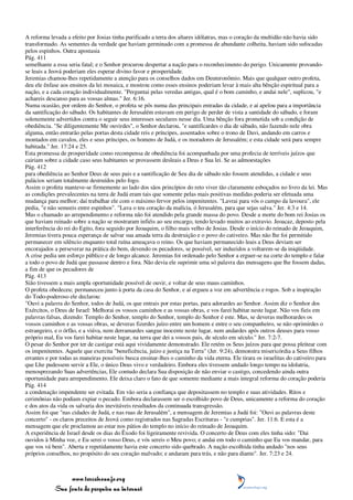 A reforma levada a efeito por Josias tinha purificado a terra dos altares idólatras, mas o coração da multidão não havia sido
transformado. As sementes da verdade que haviam germinado com a promessa de abundante colheita, haviam sido sufocadas
pelos espinhos. Outra apostasia
Pág. 411
semelhante a essa seria fatal; e o Senhor procurou despertar a nação para o reconhecimento do perigo. Unicamente provando-
se leais a Jeová poderiam eles esperar divino favor e prosperidade.
Jeremias chamou-lhes repetidamente a atenção para os conselhos dados em Deuteronômio. Mais que qualquer outro profeta,
deu ele ênfase aos ensinos da lei mosaica, e mostrou como esses ensinos poderiam levar à mais alta bênção espiritual para a
nação, e a cada coração individualmente. "Perguntai pelas veredas antigas, qual é o bom caminho, e andai nele", suplicou, "e
achareis descanso para as vossas almas." Jer. 6:16.
Numa ocasião, por ordem do Senhor, o profeta se pôs numa das principais entradas da cidade, e aí apelou para a importância
da santificação do sábado. Os habitantes de Jerusalém estavam em perigo de perder de vista a santidade do sábado, e foram
solenemente advertidos contra o seguir seus interesses seculares nesse dia. Uma bênção fora prometida sob a condição de
obediência. "Se diligentemente Me ouvirdes", o Senhor declarou, "e santificardes o dia de sábado, não fazendo nele obra
alguma, então entrarão pelas portas desta cidade reis e príncipes, assentados sobre o trono de Davi, andando em carros e
montados em cavalos, eles e seus príncipes, os homens de Judá, e os moradores de Jerusalém; e esta cidade será para sempre
habitada." Jer. 17:24 e 25.
Esta promessa de prosperidade como recompensa de obediência foi acompanhada por uma profecia de terríveis juízos que
cairiam sobre a cidade caso seus habitantes se provassem desleais a Deus e Sua lei. Se as admoestações
Pág. 412
para obediência ao Senhor Deus de seus pais e a santificação de Seu dia de sábado não fossem atendidas, a cidade e seus
palácios seriam totalmente destruídos pelo fogo.
Assim o profeta manteve-se firmemente ao lado dos sãos princípios do reto viver tão claramente esboçados no livro da lei. Mas
as condições prevalecentes na terra de Judá eram tais que somente pelas mais positivas medidas poderia ser efetuada uma
mudança para melhor; daí trabalhar ele com o máximo fervor pelos impenitentes. "Lavrai para vós o campo da lavoura", ele
pedia, "e não semeeis entre espinhos". "Lava o teu coração da malícia, ó Jerusalém, para que sejas salva." Jer. 4:3 e 14.
Mas o chamado ao arrependimento e reforma não foi atendido pela grande massa do povo. Desde a morte do bom rei Josias os
que haviam reinado sobre a nação se mostraram infiéis ao seu encargo, tendo levado muitos ao extravio. Jeoacaz, deposto pela
interferência do rei do Egito, fora seguido por Jeoaquim, o filho mais velho de Josias. Desde o início do reinado de Jeoaquim,
Jeremias tivera pouca esperança de salvar sua amada terra da destruição e o povo do cativeiro. Mas não lhe foi permitido
permanecer em silêncio enquanto total ruína ameaçava o reino. Os que haviam permanecido leais a Deus deviam ser
encorajados a perseverar na prática do bem, devendo os pecadores, se possível, ser induzidos a voltarem-se da iniqüidade.
A crise pedia um esforço público e de longo alcance. Jeremias foi ordenado pelo Senhor a erguer-se na corte do templo e falar
a todo o povo de Judá que passasse dentro e fora. Não devia ele suprimir uma só palavra das mensagens que lhe fossem dadas,
a fim de que os pecadores de
Pág. 413
Sião tivessem a mais ampla oportunidade possível de ouvir, e voltar de seus maus caminhos.
O profeta obedeceu; permaneceu junto à porta da casa do Senhor, e aí ergueu a voz em advertência e rogos. Sob a inspiração
do Todo-poderoso ele declarou:
"Ouvi a palavra do Senhor, todos de Judá, os que entrais por estas portas, para adorardes ao Senhor. Assim diz o Senhor dos
Exércitos, o Deus de Israel: Melhorai os vossos caminhos e as vossas obras, e vos farei habitar neste lugar. Não vos fieis em
palavras falsas, dizendo: Templo do Senhor, templo do Senhor, templo do Senhor é este. Mas, se deveras melhorardes os
vossos caminhos e as vossas obras, se deveras fizerdes juízo entre um homem e entre o seu companheiro, se não oprimirdes o
estrangeiro, e o órfão, e a viúva, nem derramardes sangue inocente neste lugar, nem andardes após outros deuses para vosso
próprio mal, Eu vos farei habitar neste lugar, na terra que dei a vossos pais, de século em século." Jer. 7:2-7.
O pesar do Senhor por ter de castigar está aqui vividamente demonstrado. Ele retém os Seus juízos para que possa pleitear com
os impenitentes. Aquele que exercita "beneficência, juízo e justiça na Terra" (Jer. 9:24), demonstra misericórdia a Seus filhos
errantes e por todas as maneiras possíveis busca ensinar-lhes o caminho da vida eterna. Ele tirara os israelitas do cativeiro para
que Lhe pudessem servir a Ele, o único Deus vivo e verdadeiro. Embora eles tivessem andado longo tempo na idolatria,
menosprezando Suas advertências, Ele contudo declara Sua disposição de não enviar o castigo, concedendo ainda outra
oportunidade para arrependimento. Ele deixa claro o fato de que somente mediante a mais integral reforma do coração poderia
Pág. 414
a condenação impendente ser evitada. Em vão seria a confiança que depositassem no templo e suas atividades. Ritos e
cerimônias não podiam expiar o pecado. Embora declarassem ser o escolhido povo de Deus, unicamente a reforma do coração
e dos atos da vida os salvaria dos inevitáveis resultados da continuada transgressão.
Assim foi que "nas cidades de Judá, e nas ruas de Jerusalém", a mensagem de Jeremias a Judá foi: "Ouvi as palavras deste
concerto" - os claros preceitos de Jeová como registrados nas Sagradas Escrituras - "e cumprias". Jer. 11:6. E esta é a
mensagem que ele proclamou ao estar nos pátios do templo no início do reinado de Jeoaquim.
A experiência de Israel desde os dias do Êxodo foi ligeiramente revivida. O concerto de Deus com eles tinha sido: "Dai
ouvidos à Minha voz, e Eu serei o vosso Deus, e vós sereis o Meu povo; e andai em todo o caminho que Eu vos mandar, para
que vos vá bem". Aberta e repetidamente havia este concerto sido quebrado. A nação escolhida tinha andado "nos seus
próprios conselhos, no propósito do seu coração malvado; e andaram para trás, e não para diante". Jer. 7:23 e 24.



                 www.terceiroanjo.org
            Sua fonte de pesquisa na internet
 