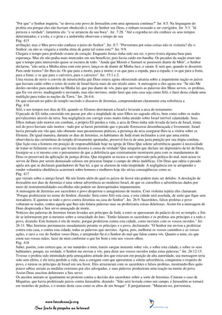 "Por que" o Senhor inquiriu, "se desvia este povo de Jerusalém com uma apostasia contínua?" Jer. 8:5. Na linguagem do
profeta era porque eles não haviam obedecido à voz do Senhor seu Deus, e tinham recusado a ser corrigidos. Jer. 5:3. "Já
pereceu a verdade", lamentou ele, "e se arrancou da sua boca". Jer. 7:28. "Até a cegonha no céu conhece os seus tempos
determinados; e a rola, e o grou e a andorinha observam o tempo de sua
Pág. 415
arribação; mas o Meu povo não conhece o juízo do Senhor". Jer. 8:7. "Porventura por estas coisas não os visitaria? diz o
Senhor; ou não se vingaria a minha alma de gente tal como esta?" Jer. 9:9.
Chegara o tempo para profundo exame de coração. Enquanto Josias tinha sido seu rei, o povo tivera alguma base para
esperança. Mas ele não podia mais interceder em seu benefício; pois havia caído em batalha. Os pecados da nação eram tais
que o tempo para intercessão quase se escoara de todo. "Ainda que Moisés e Samuel se pusessem diante de Mim", o Senhor
declarou, "não seria a Minha alma com este povo; lança-os de diante de Minha face, e saiam. E será que, quando te disserem:
Para onde iremos? dir-lhes-ás: Os que para a morte, para a morte; e os que para a espada, para a espada; e os que para a fome,
para a fome; e os que para o cativeiro, para o cativeiro". Jer. 15:1 e 2.
Uma recusa de ouvir o convite de misericórdia que Deus estava agora oferecendo atrairia sobre a impenitente nação os juízos
que haviam caído sobre o reino do norte de Israel havia mais de um século antes. A mensagem a eles agora era: "Se não Me
derdes ouvidos para andardes na Minha lei, que pus diante de vós, para que ouvísseis as palavras dos Meus servos, os profetas,
que Eu vos envio, madrugando e enviando, mas não ouvistes; então farei que esta casa seja como Siló, e farei desta cidade uma
maldição para todas as nações da Terra." Jer. 26:4-6.
Os que estavam no pátio do templo ouvindo o discurso de Jeremias, compreenderam claramente esta referência a
Pág. 416
Siló, e aos tempos nos dias de Eli, quando os filisteus derrotaram a Israel e levaram a arca do testamento.
O pecado de Eli tinha consistido em passar por alto a iniqüidade de seus filhos no sagrado ofício, bem como sobre os males
prevalecentes através da terra. Sua negligência em corrigir esses males tinha atraído sobre Israel terrível calamidade. Seus
filhos tinham sido mortos em combate, o próprio Eli perdeu a vida, a arca de Deus tinha sido levada da terra de Israel, trinta
mil do povo haviam sido mortos - tudo por se haver permitido que o pecado florescesse desembaraçada e livremente. Israel
havia pensado em vão que, não obstante suas pecaminosas práticas, a presença da arca assegurar-lhes-ia a vitória sobre os
filisteus. De igual maneira, durante os dias de Jeremias, os habitantes de Judá eram inclinados a crer que uma estrita
observância das cerimônias do templo divinamente apontadas, preservá-los-ia de uma justa punição por sua ímpia conduta.
Que lição esta a homens em posição de responsabilidade hoje na igreja de Deus Que solene advertência quanto à necessidade
de tratar-se fielmente os erros que levam desonra à causa da verdade! Que ninguém que declare ser depositário da lei de Deus,
lisonjeie-se a si mesmo com o pensamento de que a deferência que externamente mostrarem para com os mandamentos de
Deus os preservará da aplicação da justiça divina. Que ninguém se recuse a ser reprovado pela prática do mal, nem acuse os
servos de Deus por serem demasiado zelosos em procurar limpar o campo de obras maléficas. Um Deus que odeia o pecado
apela aos que se declaram guardadores de Sua lei, a que se afastem de toda iniqüidade. A negligência em se arrepender e
render voluntária obediência acarretará sobre homens e mulheres hoje tão sérias conseqüências como as
Pág. 417
que vieram sobre o antigo Israel. Há um limite além do qual os juízos de Jeová não podem mais ser detidos. A desolação de
Jerusalém nos dias de Jeremias é uma solene advertência ao moderno Israel, de que os conselhos e advertências dados por
meio de instrumentalidades escolhidas não podem ser desrespeitados impunemente.
A mensagem de Jeremias aos sacerdotes e povo despertou o antagonismo de muitos. Com violenta injúria eles clamaram:
"Porque profetizaste no nome do Senhor, dizendo: Será como Siló esta casa, e esta cidade será assolada, de sorte que fique sem
moradores. E ajuntou-se todo o povo contra Jeremias na casa do Senhor". Jer. 26:9. Sacerdotes, falsos profetas e povo
voltaram-se irados, contra aquele que lhes não falaria palavras suas ou profetizaria coisas deleitosas. Assim foi a mensagem de
Deus desprezada e Seu servo ameaçado de morte.
Notícias das palavras de Jeremias foram levadas aos príncipes de Judá, e estes se apressaram do palácio do rei ao templo, a fim
de se informarem por si mesmos sobre a veracidade do fato. "Então falaram os sacerdotes e os profetas aos príncipes e a todo o
povo, dizendo: Este homem é réu de morte, porque profetizou contra esta cidade, como ouvistes com os vossos ouvidos." Jer.
26:11. Mas Jeremias permaneceu ousadamente perante os príncipes e o povo, declarando: "O Senhor me enviou a profetizar
contra esta casa, e contra esta cidade, todas as palavras que ouvistes. Agora, pois, melhorai os vossos caminhos e as vossas
ações, e ouvi a voz do Senhor vosso Deus, e arrepender-Se-á o Senhor do mal que falou contra vós. Quanto a mim, eis que
estou nas vossas mãos; fazei de mim conforme o que for bom e reto aos vossos olhos.
Pág. 418
Sabei, porém, com certeza que, se me matardes a mim, trareis sangue inocente sobre vós, e sobre esta cidade, e sobre os seus
habitantes; porque, na verdade, o Senhor me enviou a vós, para dizer aos vossos ouvidos todas estas palavras." Jer. 26:12-15.
Tivesse o profeta sido intimidado pela ameaçadora atitude dos que estavam em posição de alta autoridade, sua mensagem teria
sido sem efeito, e ele teria perdido a vida; mas a coragem com que apresentou a solene advertência, conquistou o respeito do
povo, e tornou os príncipes de Israel em seu favor. Eles arrazoaram com os sacerdotes e falsos profetas, mostrando-lhes quão
pouco sábias seriam as medidas extremas por eles advogadas, e suas palavras produziram uma reação na mente do povo.
Assim Deus suscitou defensores a Seu servo.
Os anciãos uniram-se igualmente no protesto contra a decisão dos sacerdotes sobre a sorte de Jeremias. Citaram o caso de
Miquéias, que havia profetizado juízos contra Jerusalém, dizendo: "Sião será lavrada como um campo, e Jerusalém se tornará
em montões de pedras, e o monte desta casa como os altos de um bosque". E perguntaram: "Mataram-no, porventura,



                 www.terceiroanjo.org
            Sua fonte de pesquisa na internet
 