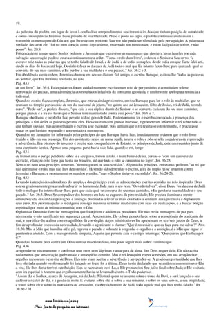 19.

As palavras do profeta, em lugar de levar à confissão e arrependimento, suscitaram a ira dos que tinham posição de autoridade,
e como conseqüência Jeremias ficou privado de sua liberdade. Preso e posto no cepo, o profeta continuou ainda assim a
transmitir as mensagens do Céu aos que lhe estavam próximo. Sua voz não podia ser silenciada pela perseguição. A palavra da
verdade, declarou ele, "foi no meu coração como fogo ardente, encerrado nos meus ossos; e estou fadigado de sofrer, e não
posso". Jer. 20:9.
Foi cerca deste tempo que o Senhor ordenou a Jeremias que escrevesse as mensagens que desejava levar àqueles por cuja
salvação seu coração piedoso estava continuamente a arder. "Toma o rolo dum livro", ordenou o Senhor a Seu servo, "e
escreve nele todas as palavras que te tenho falado de Israel, e de Judá, e de todas as nações, desde o dia em que Eu te falei a ti,
desde os dias de Josias até hoje. Ouvirão talvez os da casa de Judá todo o mal que Eu intento fazer-lhes; para que cada qual se
converta do seu mau caminho, e Eu perdoe a sua maldade e o seu pecado." Jer. 36:2 e 3.
Em obediência a esta ordem, Jeremias chamou em seu auxílio um fiel amigo, o escriba Baruque, e ditou-lhe "todas as palavras
do Senhor, que Ele lhe tinha revelado, no rolo
Pág. 433
de um livro". Jer. 36:4. Estas palavras foram cuidadosamente escritas num rolo de pergaminho, e constituíam solene
reprovação do pecado, uma advertência dos resultados infalíveis da constante apostasia, e um fervente apelo para renúncia a
todo mal.
Quando o escrito ficou completo, Jeremias, que estava ainda prisioneiro, enviou Baruque para ler o rolo às multidões que se
reuniam no templo por ocasião de um dia nacional de jejum, "no quinto ano de Jeoaquim, filho de Josias, rei de Judá, no mês
nono". "Pode ser", o profeta dissera, "que caia a sua súplica diante do Senhor, e se converta cada um do seu mau caminho;
porque grande é a ira e o furor que o Senhor tem manifestado contra este povo." Jer. 36:9 e 7.
Baruque obedeceu, e o rolo foi lido perante todo o povo de Judá. Posteriormente foi o escriba convocado à presença dos
príncipes, a fim de ler as palavras perante eles. Eles ouviram com grande interesse, e prometeram informar o rei sobre tudo o
que tinham ouvido, mas aconselharam o escriba a se esconder, pois temiam que o rei rejeitasse o testemunho, e procurasse
matar os que haviam preparado e apresentado a mensagem.
Quando o rei Jeoaquim foi informado pelos príncipes do que Baruque havia lido, imediatamente ordenou que o rolo fosse
trazido e lido em sua presença. Um dos assistentes reais, de nome Jeudi, trouxe o rolo, e pôs-se a ler as palavras de reprovação
e advertência. Era o tempo do inverno, e o rei e seus companheiros de Estado, os príncipes de Judá, estavam reunidos junto de
uma crepitante lareira. Apenas uma pequena parte havia sido lida, quando o rei, longe
Pág. 434
de tremer ante o perigo pendente sobre si e seu povo, tomou o rolo, e num frenesi de ira, cortou-o "com um canivete de
escrivão, e lançou-o no fogo que havia no braseiro, até que todo o rolo se consumiu no fogo". Jer. 36:23.
Nem o rei nem seus príncipes temeram, "nem rasgaram os seus vestidos". Alguns dos príncipes, entretanto, pediram "ao rei que
não queimasse o rolo, mas não lhes deu ouvido". Havendo sido destruído o escrito, a ira do ímpio rei se levantou contra
Jeremias e Baruque, e prontamente os mandou prender; "mas o Senhor tinha-os escondido". Jer. 36:24-26.
Pág. 435
Levando à atenção dos adoradores do templo, e dos príncipes e rei, as admoestações escritas contidas no rolo inspirado, Deus
estava graciosamente procurando advertir os homens de Judá para o seu bem. "Ouvirão talvez", disse Deus, "os da casa de Judá
todo o mal que Eu intento fazer-lhes; para que cada qual se converta do seu mau caminho, e Eu perdoe a sua maldade e o seu
pecado." Jer. 36:3. Deus Se compadece dos homens em luta na cegueira da perversidade; Ele procura iluminar a mente
entenebrecida, enviando reprovações e ameaças destinadas a levar os mais exaltados a sentirem sua ignorância e deplorarem
seus erros. Ele procura ajudar o indulgente consigo mesmo a se tornar insatisfeito com suas vãs realizações, e a buscar bênção
espiritual por meio de íntima comunhão com o Céu.
O plano de Deus não é enviar mensageiros que lisonjeiem e adulem os pecadores; Ele não envia mensagens de paz para
adormentar o não santificado em segurança carnal. Ao contrário, Ele coloca pesado fardo sobre a consciência do praticante do
mal, e mortifica-lhe a alma com os aguilhões da convicção. Anjos ministradores lhe apresentam os terríveis juízos de Deus, a
fim de aprofundar o senso da necessidade, levando o agonizante a clamar: "Que é necessário que eu faça para me salvar?" Atos
16:30. Mas a Mão que humilha até o pó, reprova o pecado e submete à vergonha o orgulho e a ambição, é a Mão que ergue o
penitente e abatido. Com a mais profunda simpatia, Aquele que permite caia o castigo, interroga: "Que queres que Eu faça por
ti?"
Quando o homem peca contra um Deus santo e misericordioso, não pode seguir mais nobre caminho que
Pág. 436
arrepender-se sinceramente, e confessar seus erros com lágrimas e amargura de alma. Isto Deus requer dele; Ele não aceita
nada menos que um coração quebrantado e um espírito contrito. Mas o rei Jeoaquim e seus cortesões, em sua arrogância e
orgulho, recusaram o convite de Deus. Eles não iriam aceitar a advertência e arrepender-se. A graciosa oportunidade que lhes
fora ofertada quando o rolo sagrado foi lançado ao fogo, foi a última. Deus havia declarado que se então recusassem ouvir-Lhe
a voz, Ele lhes daria terrível retribuição. Eles se recusaram ouvi-Lo, e Ele pronunciou Seu juízo final sobre Judá; e Ele visitaria
com ira especial o homem que orgulhosamente havia-se levantado contra o Todo-poderoso.
"Assim diz o Senhor, acerca de Jeoaquim, rei de Judá: Não terá quem se assente sobre o trono de Davi, e será lançado o seu
cadáver ao calor de dia, e à geada de noite. E visitarei sobre ele, e sobre a sua semente, e sobre os seus servos, a sua iniqüidade;
e trarei sobre ele e sobre os moradores de Jerusalém, e sobre os homens de Judá, todo aquele mal que lhes tenho falado." Jer.
36:30 e 31.


                 www.terceiroanjo.org
            Sua fonte de pesquisa na internet
 