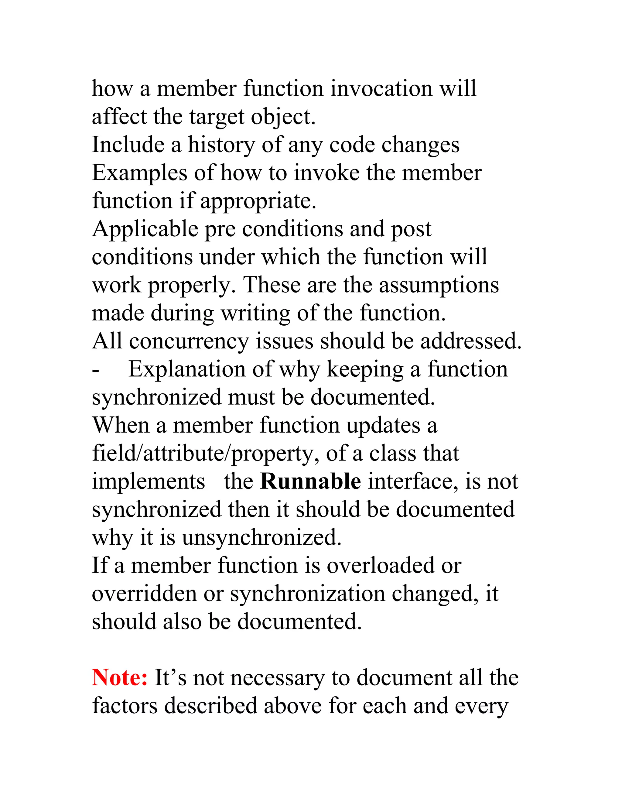 how a member function invocation will
affect the target object.
Include a history of any code changes
Examples of how to invoke the member
function if appropriate.
Applicable pre conditions and post
conditions under which the function will
work properly. These are the assumptions
made during writing of the function.
All concurrency issues should be addressed.
- Explanation of why keeping a function
synchronized must be documented.
When a member function updates a
field/attribute/property, of a class that
implements the Runnable interface, is not
synchronized then it should be documented
why it is unsynchronized.
If a member function is overloaded or
overridden or synchronization changed, it
should also be documented.

Note: It’s not necessary to document all the
factors described above for each and every
 