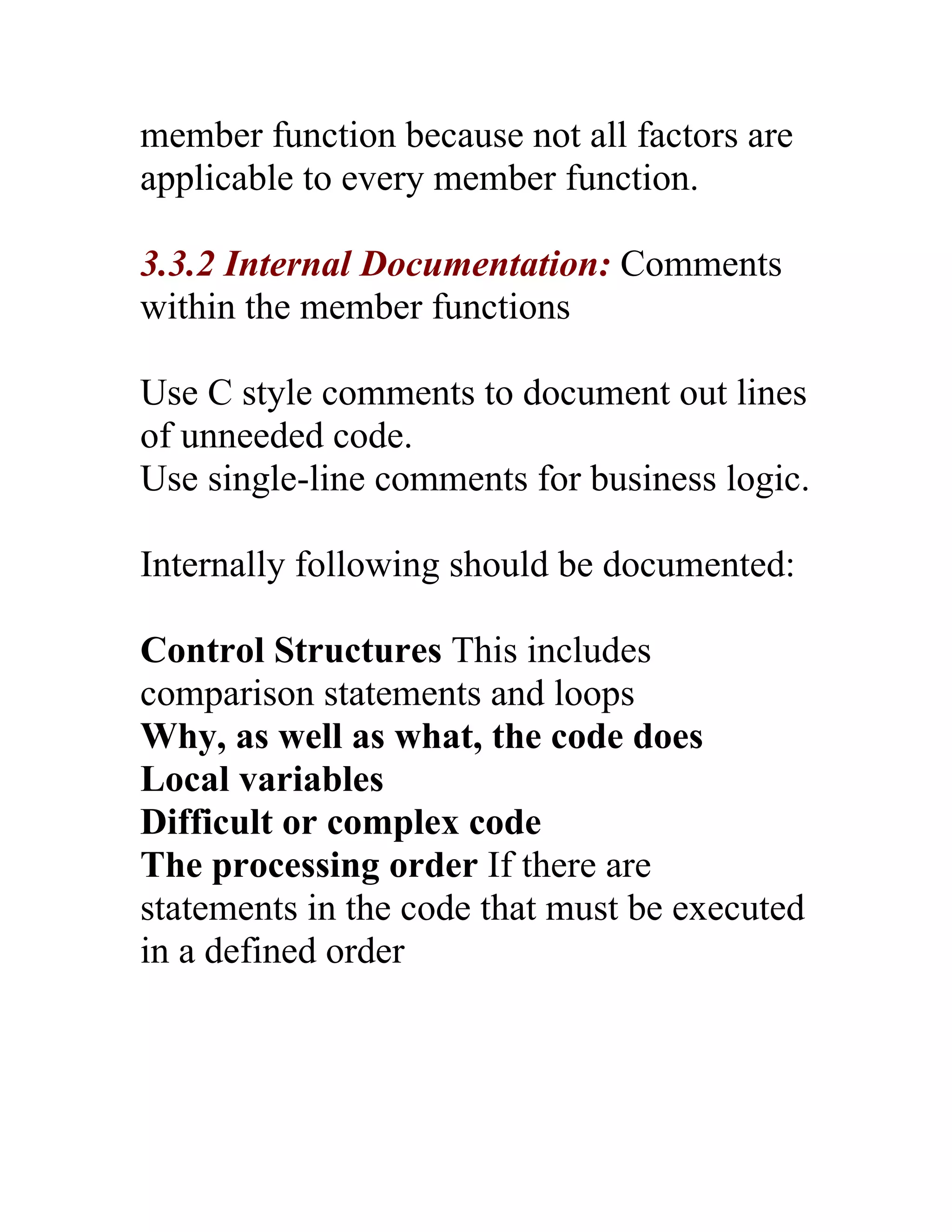 member function because not all factors are
applicable to every member function.

3.3.2 Internal Documentation: Comments
within the member functions

Use C style comments to document out lines
of unneeded code.
Use single-line comments for business logic.

Internally following should be documented:

Control Structures This includes
comparison statements and loops
Why, as well as what, the code does
Local variables
Difficult or complex code
The processing order If there are
statements in the code that must be executed
in a defined order
 