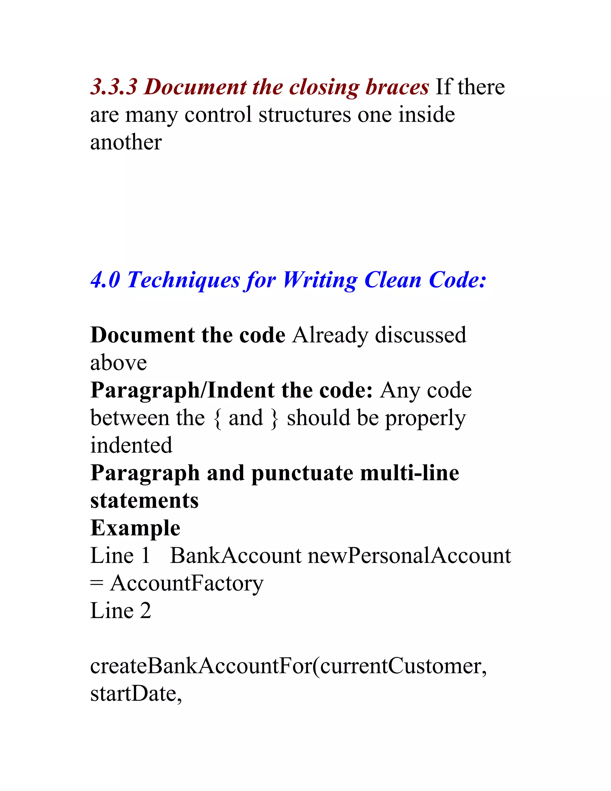 3.3.3 Document the closing braces If there
are many control structures one inside
another




4.0 Techniques for Writing Clean Code:

Document the code Already discussed
above
Paragraph/Indent the code: Any code
between the { and } should be properly
indented
Paragraph and punctuate multi-line
statements
Example
Line 1 BankAccount newPersonalAccount
= AccountFactory
Line 2

createBankAccountFor(currentCustomer,
startDate,
 