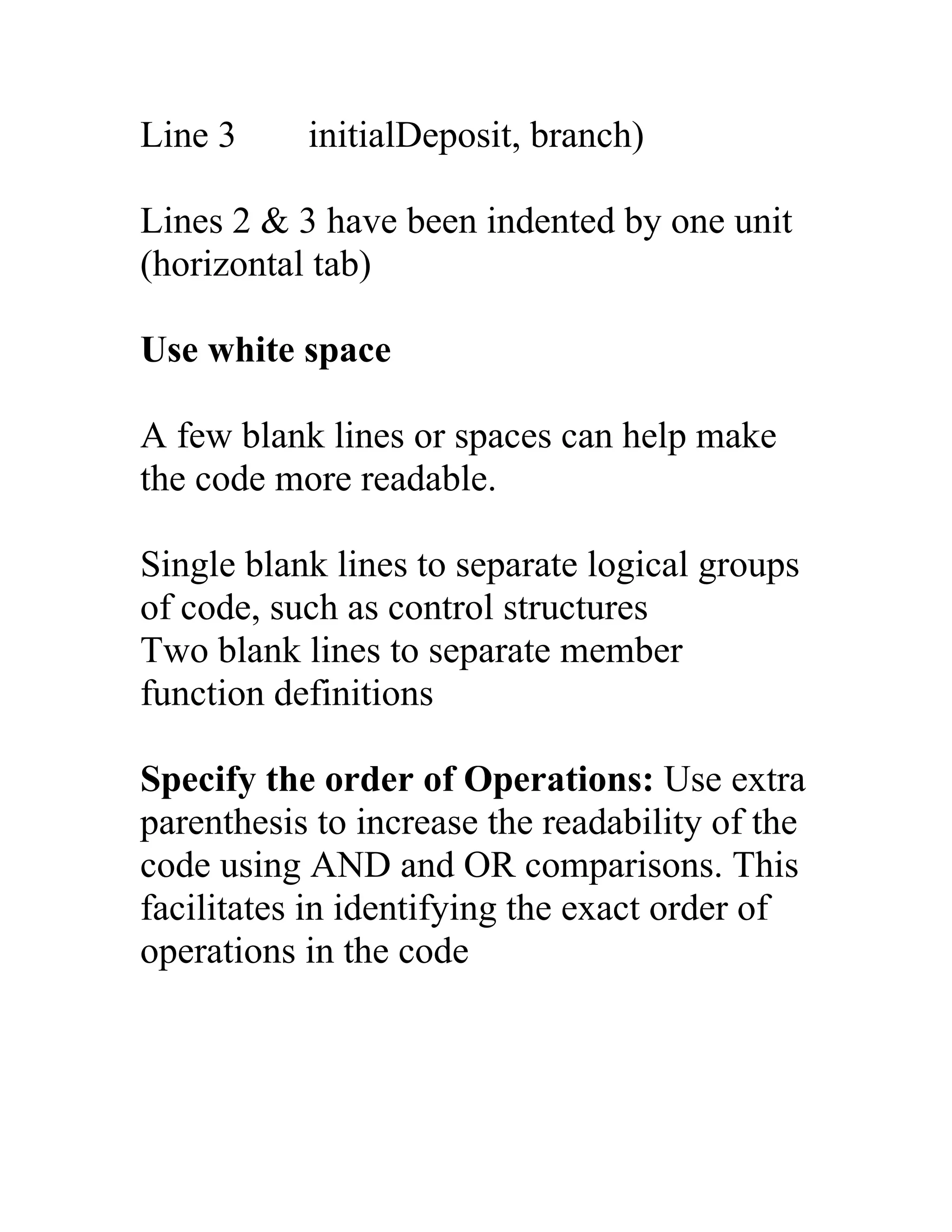 Line 3     initialDeposit, branch)

Lines 2 & 3 have been indented by one unit
(horizontal tab)

Use white space

A few blank lines or spaces can help make
the code more readable.

Single blank lines to separate logical groups
of code, such as control structures
Two blank lines to separate member
function definitions

Specify the order of Operations: Use extra
parenthesis to increase the readability of the
code using AND and OR comparisons. This
facilitates in identifying the exact order of
operations in the code
 
