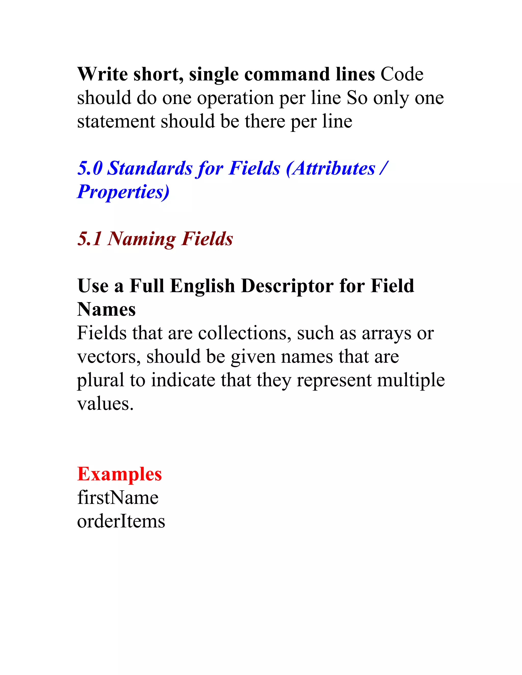 Write short, single command lines Code
should do one operation per line So only one
statement should be there per line

5.0 Standards for Fields (Attributes /
Properties)

5.1 Naming Fields

Use a Full English Descriptor for Field
Names
Fields that are collections, such as arrays or
vectors, should be given names that are
plural to indicate that they represent multiple
values.


Examples
firstName
orderItems
 