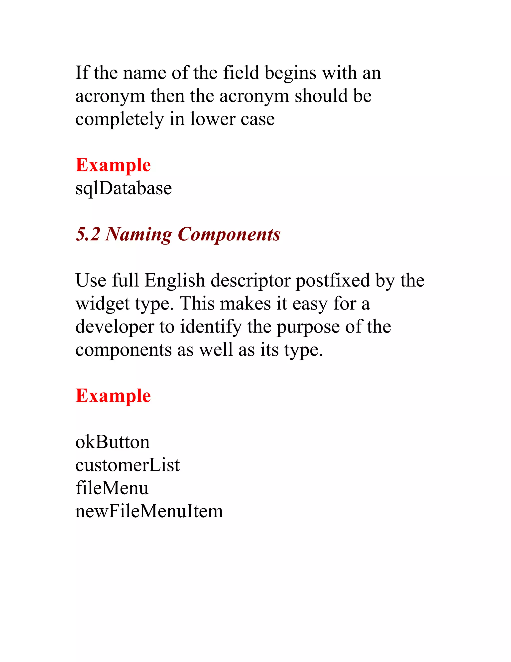If the name of the field begins with an
acronym then the acronym should be
completely in lower case

Example
sqlDatabase

5.2 Naming Components

Use full English descriptor postfixed by the
widget type. This makes it easy for a
developer to identify the purpose of the
components as well as its type.

Example

okButton
customerList
fileMenu
newFileMenuItem
 