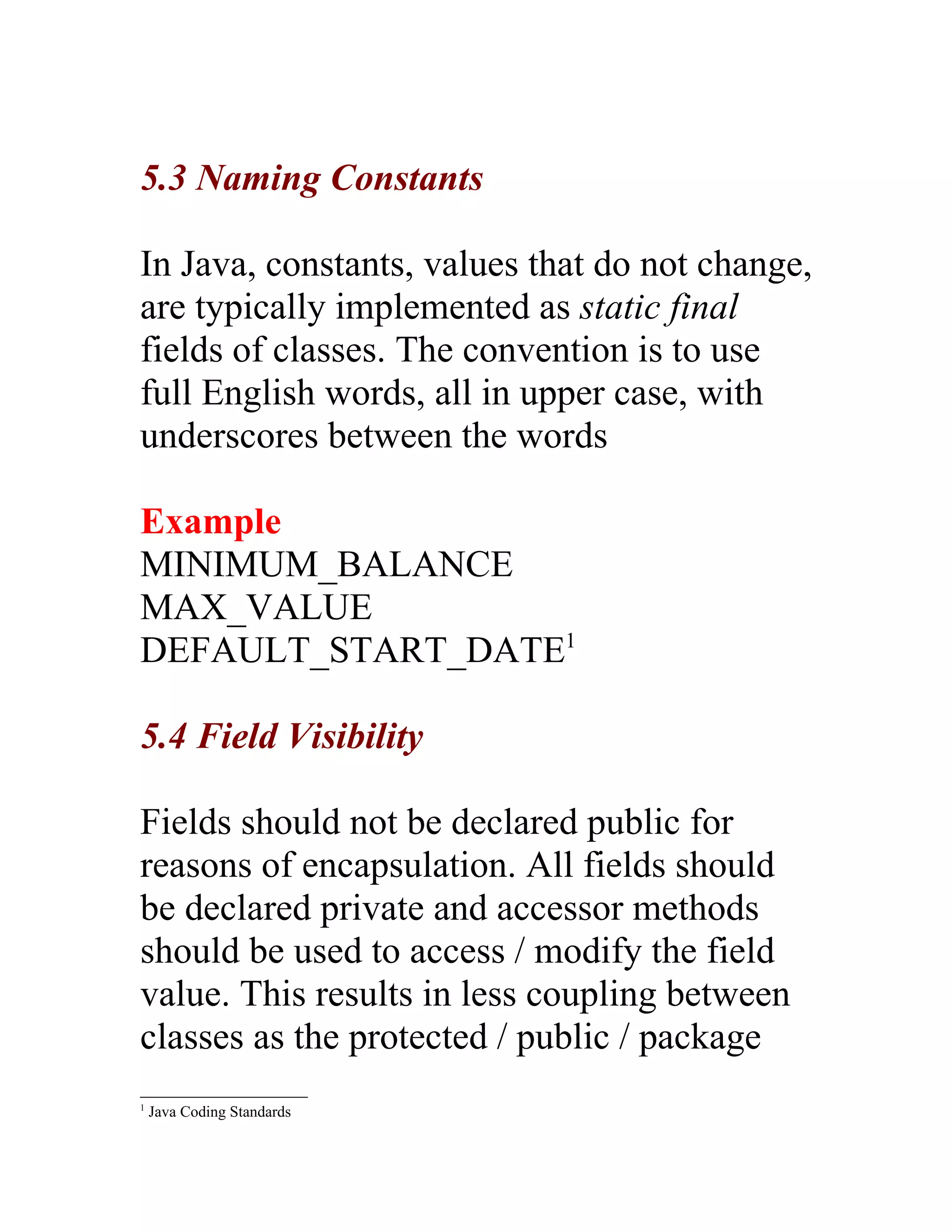 5.3 Naming Constants

In Java, constants, values that do not change,
are typically implemented as static final
fields of classes. The convention is to use
full English words, all in upper case, with
underscores between the words

Example
MINIMUM_BALANCE
MAX_VALUE
DEFAULT_START_DATE1

5.4 Field Visibility

Fields should not be declared public for
reasons of encapsulation. All fields should
be declared private and accessor methods
should be used to access / modify the field
value. This results in less coupling between
classes as the protected / public / package
1
    Java Coding Standards
 
