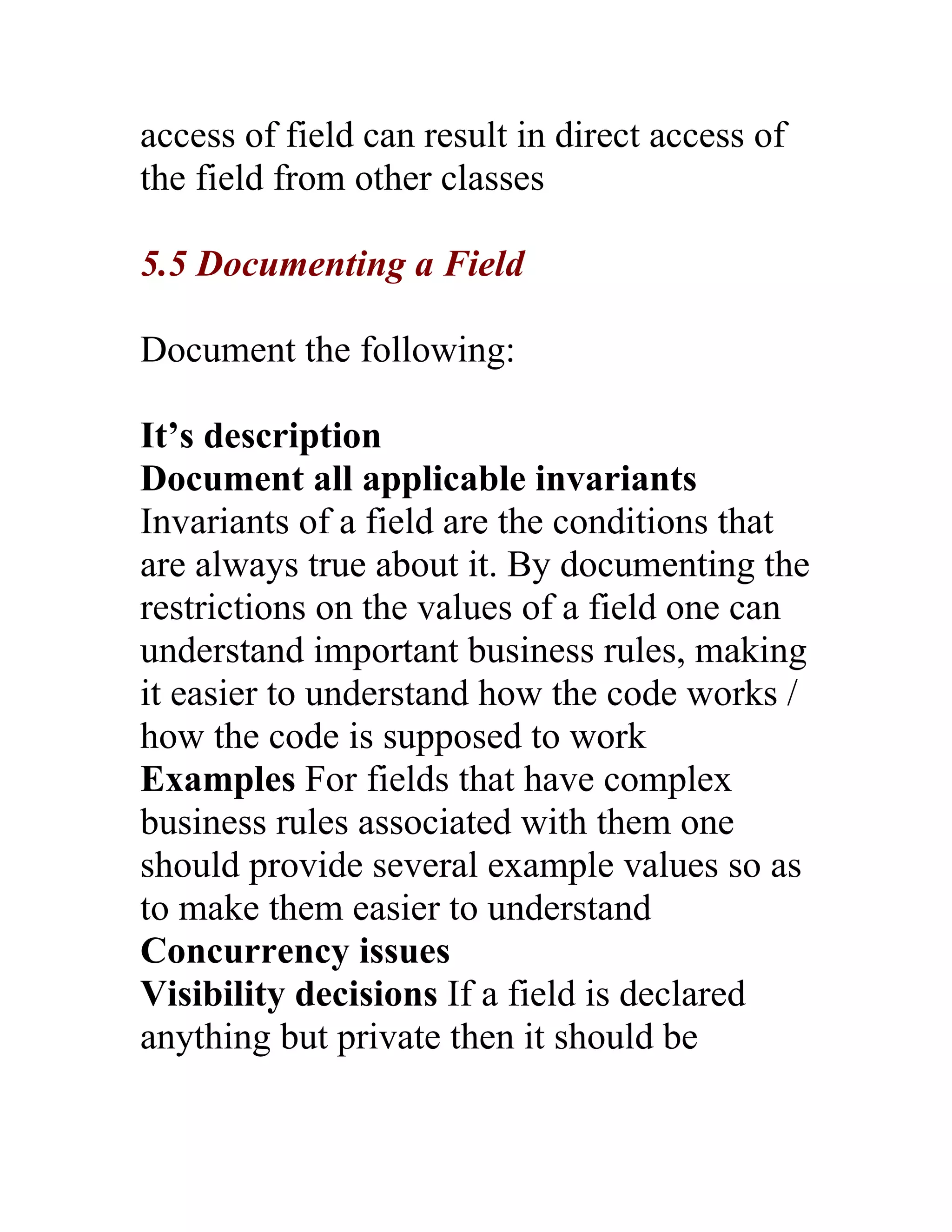 access of field can result in direct access of
the field from other classes

5.5 Documenting a Field

Document the following:

It’s description
Document all applicable invariants
Invariants of a field are the conditions that
are always true about it. By documenting the
restrictions on the values of a field one can
understand important business rules, making
it easier to understand how the code works /
how the code is supposed to work
Examples For fields that have complex
business rules associated with them one
should provide several example values so as
to make them easier to understand
Concurrency issues
Visibility decisions If a field is declared
anything but private then it should be
 