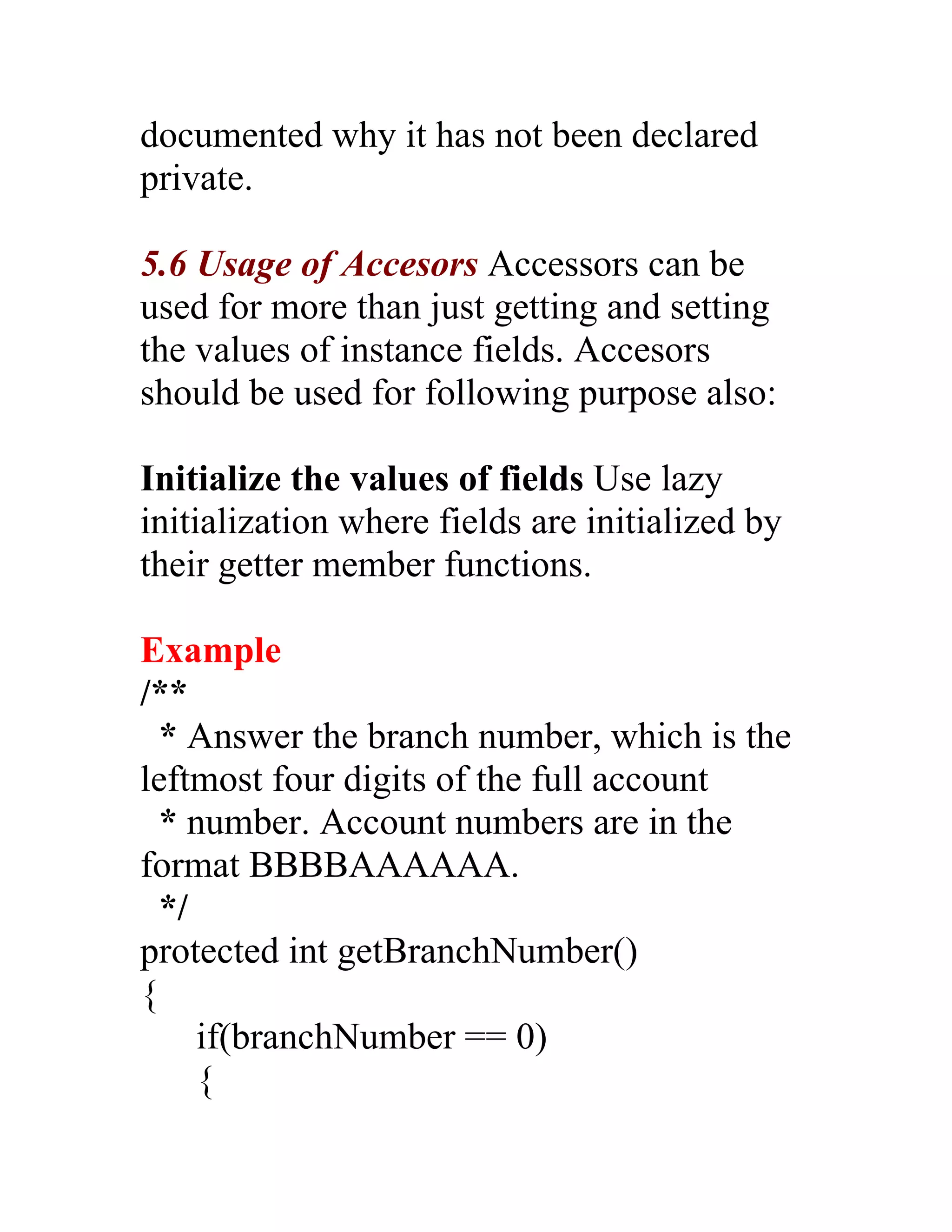 documented why it has not been declared
private.

5.6 Usage of Accesors Accessors can be
used for more than just getting and setting
the values of instance fields. Accesors
should be used for following purpose also:

Initialize the values of fields Use lazy
initialization where fields are initialized by
their getter member functions.

Example
/**
  * Answer the branch number, which is the
leftmost four digits of the full account
  * number. Account numbers are in the
format BBBBAAAAAA.
  */
protected int getBranchNumber()
{
     if(branchNumber == 0)
     {
 