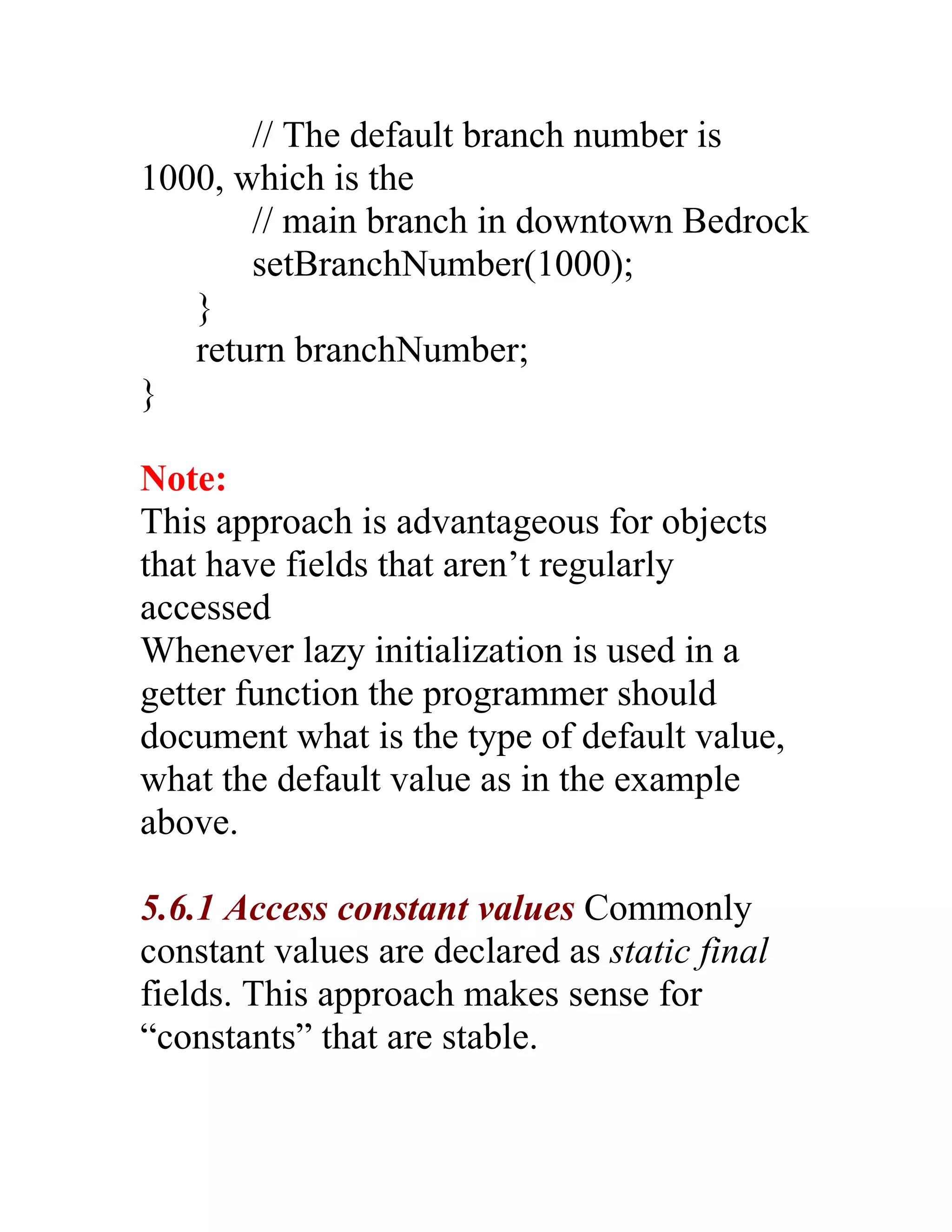 // The default branch number is
1000, which is the
       // main branch in downtown Bedrock
       setBranchNumber(1000);
   }
   return branchNumber;
}

Note:
This approach is advantageous for objects
that have fields that aren’t regularly
accessed
Whenever lazy initialization is used in a
getter function the programmer should
document what is the type of default value,
what the default value as in the example
above.

5.6.1 Access constant values Commonly
constant values are declared as static final
fields. This approach makes sense for
“constants” that are stable.
 