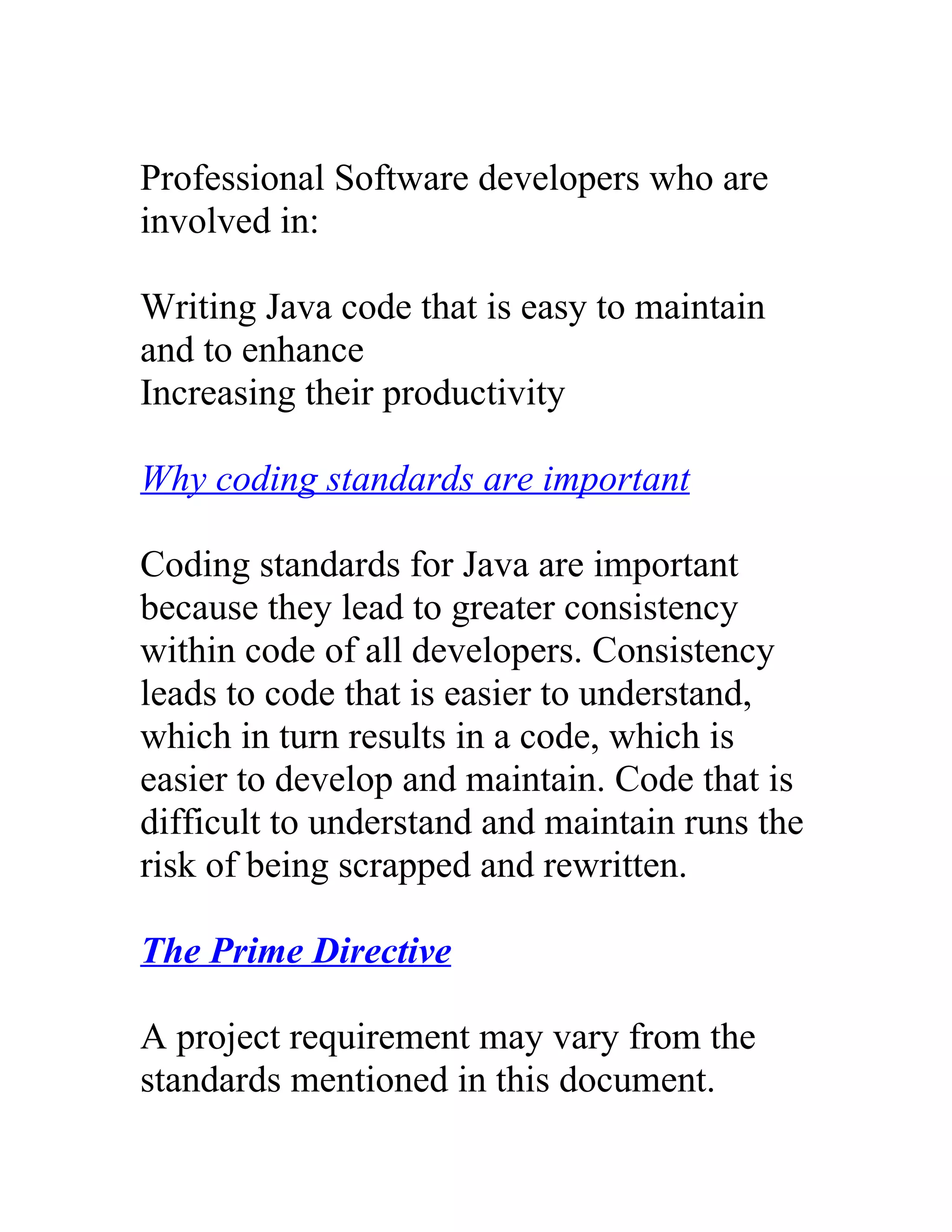 Professional Software developers who are
involved in:

Writing Java code that is easy to maintain
and to enhance
Increasing their productivity

Why coding standards are important

Coding standards for Java are important
because they lead to greater consistency
within code of all developers. Consistency
leads to code that is easier to understand,
which in turn results in a code, which is
easier to develop and maintain. Code that is
difficult to understand and maintain runs the
risk of being scrapped and rewritten.

The Prime Directive

A project requirement may vary from the
standards mentioned in this document.
 