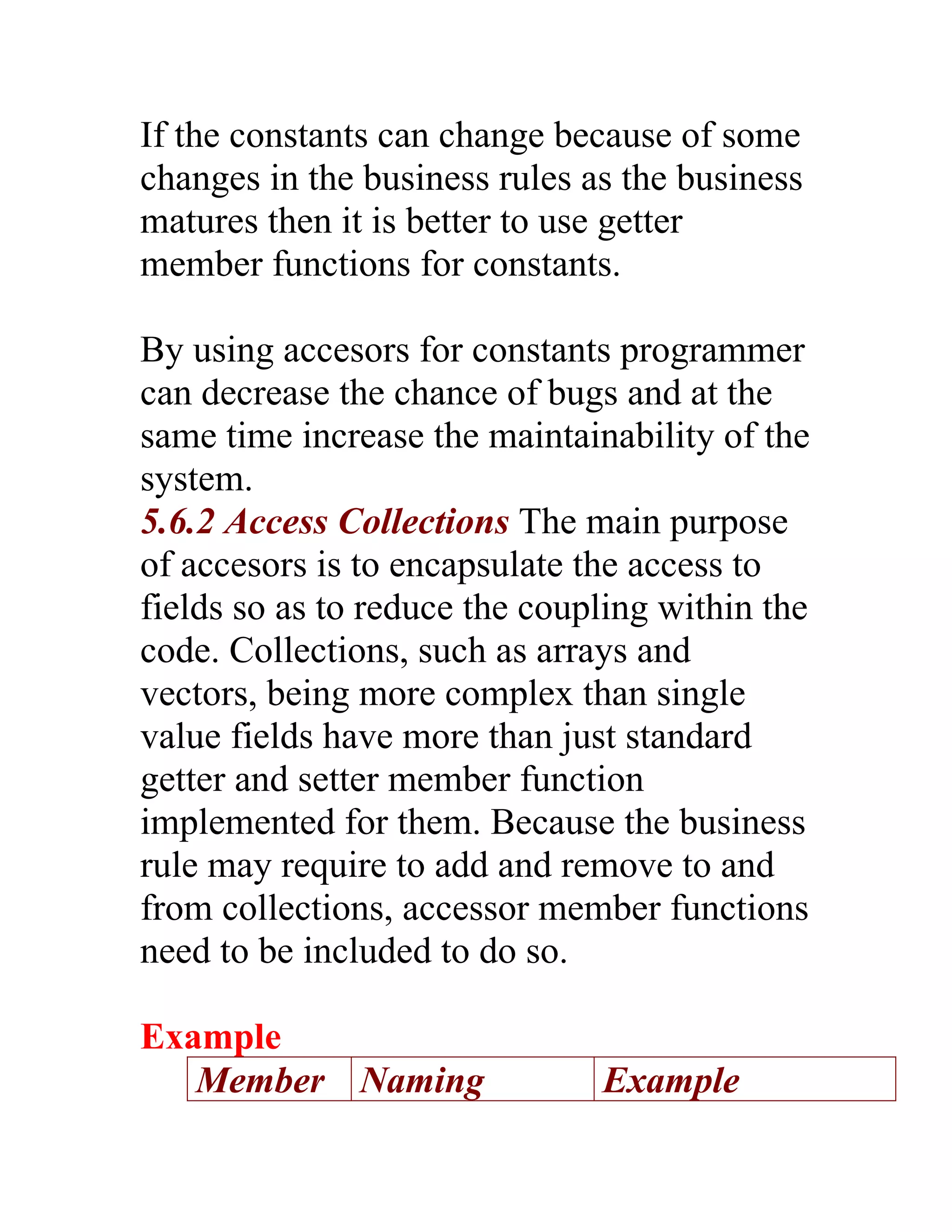 If the constants can change because of some
changes in the business rules as the business
matures then it is better to use getter
member functions for constants.

By using accesors for constants programmer
can decrease the chance of bugs and at the
same time increase the maintainability of the
system.
5.6.2 Access Collections The main purpose
of accesors is to encapsulate the access to
fields so as to reduce the coupling within the
code. Collections, such as arrays and
vectors, being more complex than single
value fields have more than just standard
getter and setter member function
implemented for them. Because the business
rule may require to add and remove to and
from collections, accessor member functions
need to be included to do so.

Example
   Member Naming               Example
 