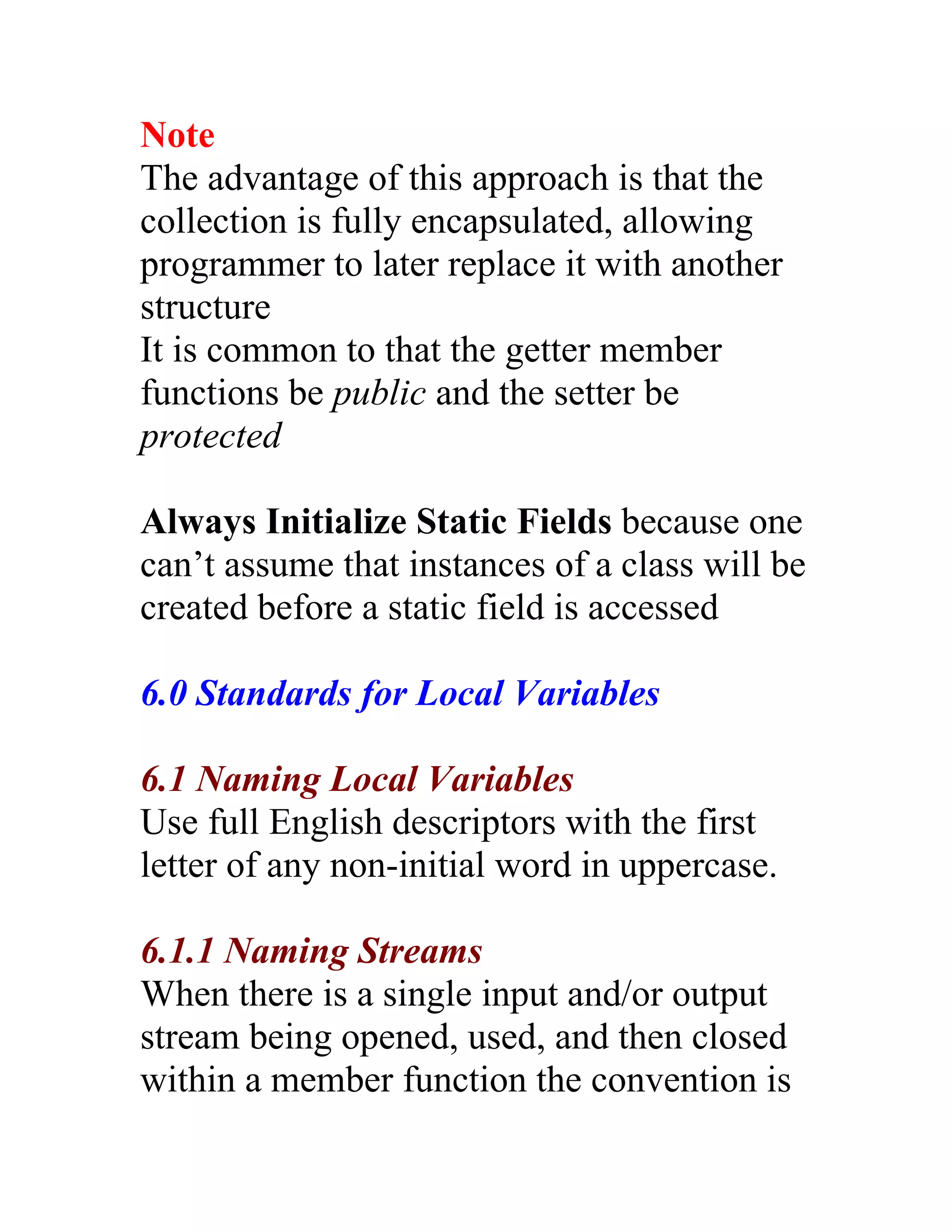 Note
The advantage of this approach is that the
collection is fully encapsulated, allowing
programmer to later replace it with another
structure
It is common to that the getter member
functions be public and the setter be
protected

Always Initialize Static Fields because one
can’t assume that instances of a class will be
created before a static field is accessed

6.0 Standards for Local Variables

6.1 Naming Local Variables
Use full English descriptors with the first
letter of any non-initial word in uppercase.

6.1.1 Naming Streams
When there is a single input and/or output
stream being opened, used, and then closed
within a member function the convention is
 