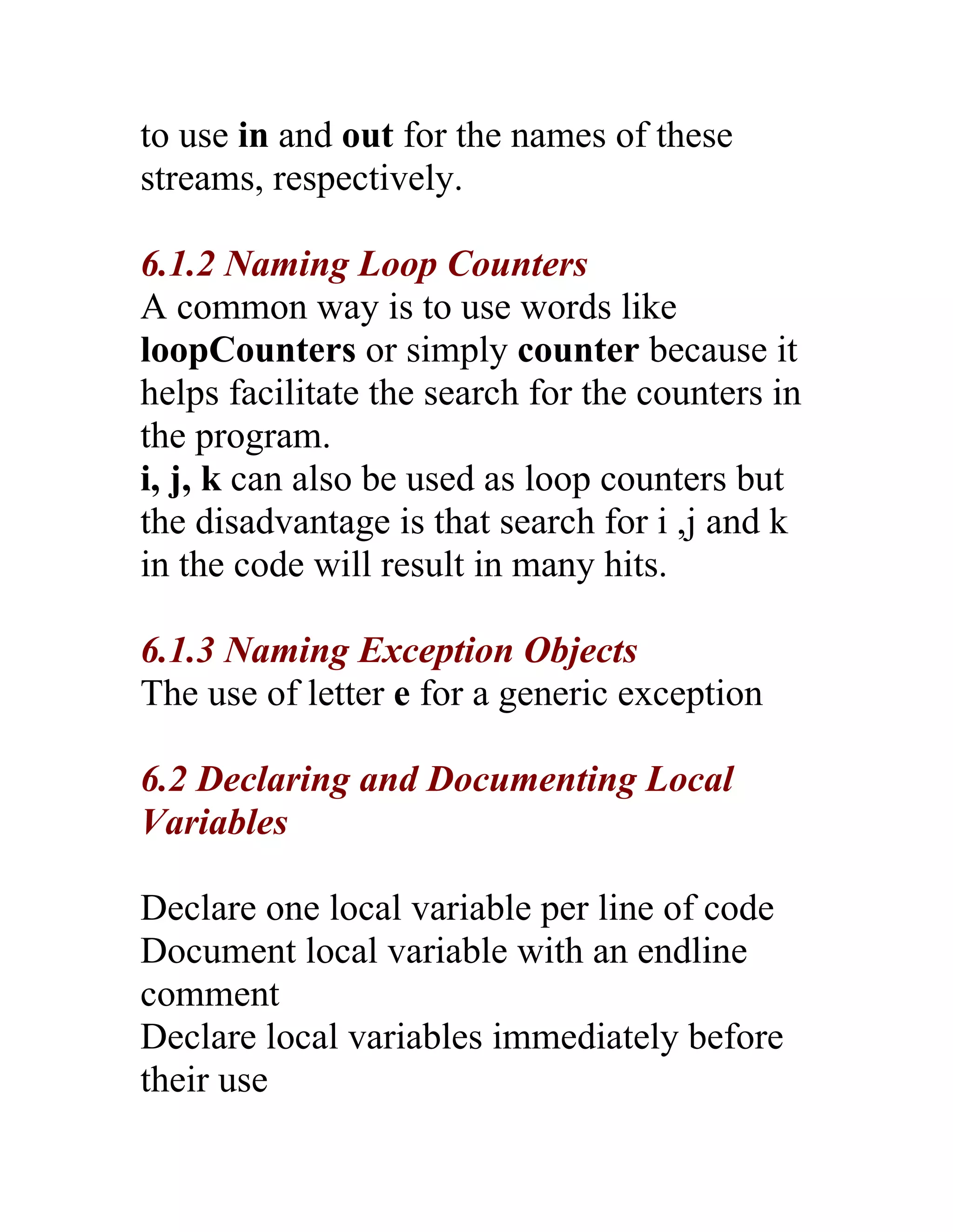 to use in and out for the names of these
streams, respectively.

6.1.2 Naming Loop Counters
A common way is to use words like
loopCounters or simply counter because it
helps facilitate the search for the counters in
the program.
i, j, k can also be used as loop counters but
the disadvantage is that search for i ,j and k
in the code will result in many hits.

6.1.3 Naming Exception Objects
The use of letter e for a generic exception

6.2 Declaring and Documenting Local
Variables

Declare one local variable per line of code
Document local variable with an endline
comment
Declare local variables immediately before
their use
 