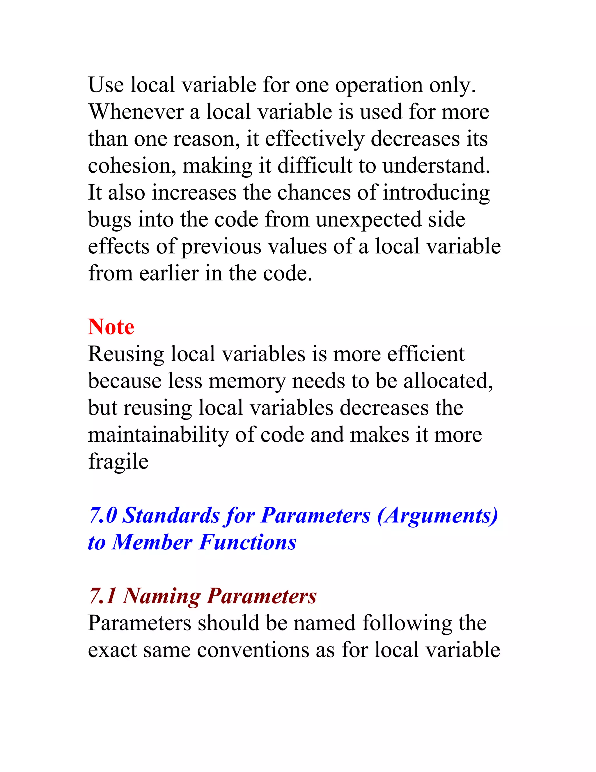 Use local variable for one operation only.
Whenever a local variable is used for more
than one reason, it effectively decreases its
cohesion, making it difficult to understand.
It also increases the chances of introducing
bugs into the code from unexpected side
effects of previous values of a local variable
from earlier in the code.

Note
Reusing local variables is more efficient
because less memory needs to be allocated,
but reusing local variables decreases the
maintainability of code and makes it more
fragile

7.0 Standards for Parameters (Arguments)
to Member Functions

7.1 Naming Parameters
Parameters should be named following the
exact same conventions as for local variable
 