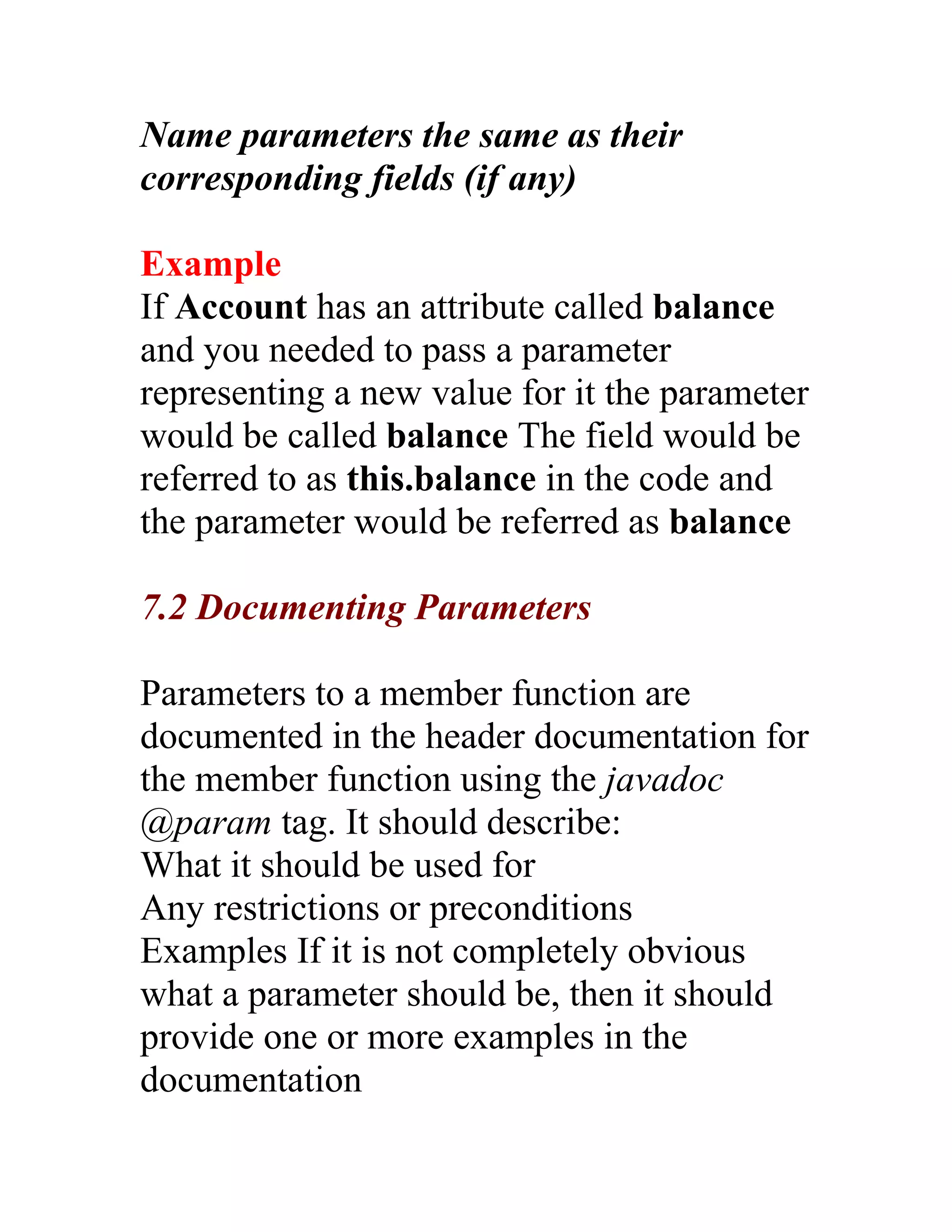 Name parameters the same as their
corresponding fields (if any)

Example
If Account has an attribute called balance
and you needed to pass a parameter
representing a new value for it the parameter
would be called balance The field would be
referred to as this.balance in the code and
the parameter would be referred as balance

7.2 Documenting Parameters

Parameters to a member function are
documented in the header documentation for
the member function using the javadoc
@param tag. It should describe:
What it should be used for
Any restrictions or preconditions
Examples If it is not completely obvious
what a parameter should be, then it should
provide one or more examples in the
documentation
 