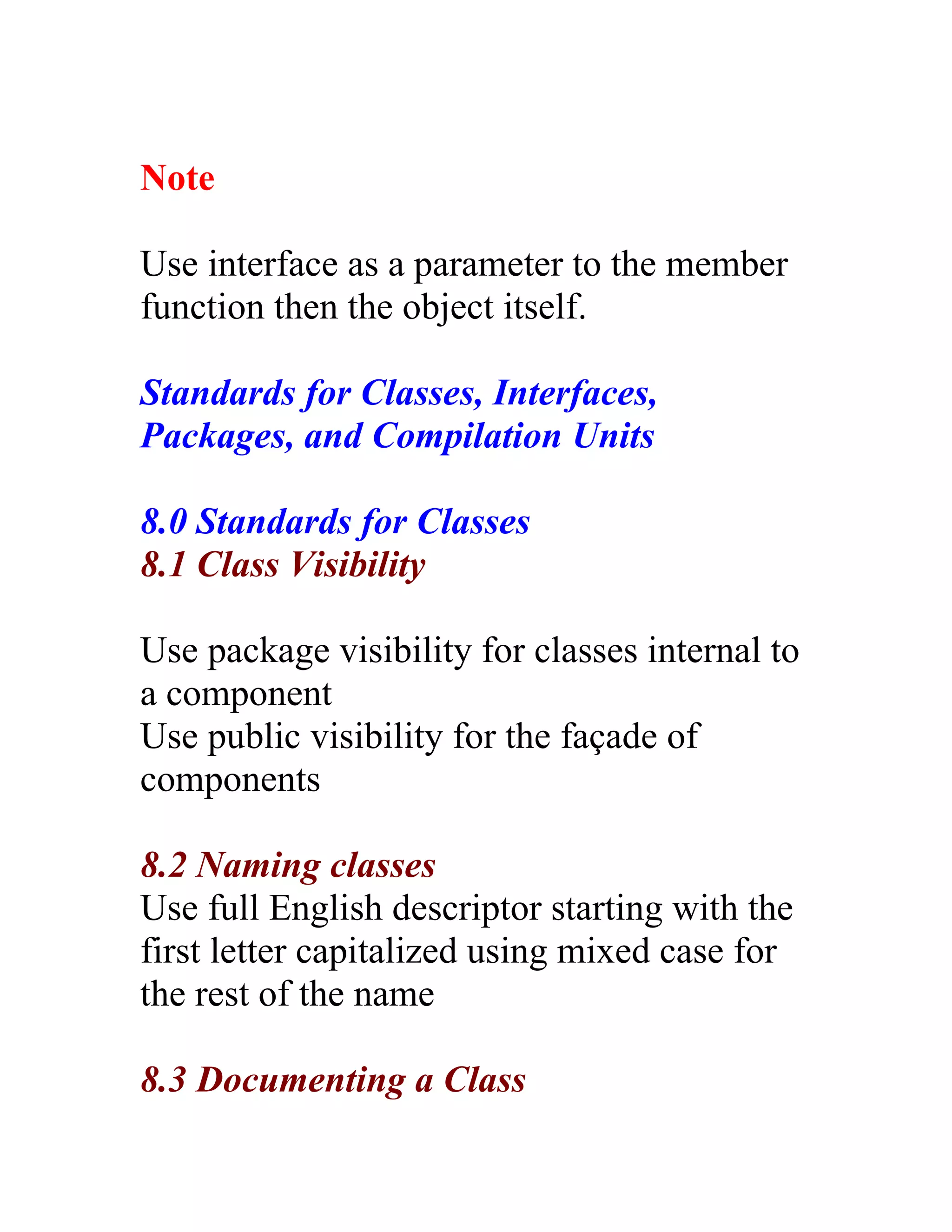 Note

Use interface as a parameter to the member
function then the object itself.

Standards for Classes, Interfaces,
Packages, and Compilation Units

8.0 Standards for Classes
8.1 Class Visibility

Use package visibility for classes internal to
a component
Use public visibility for the façade of
components

8.2 Naming classes
Use full English descriptor starting with the
first letter capitalized using mixed case for
the rest of the name

8.3 Documenting a Class
 