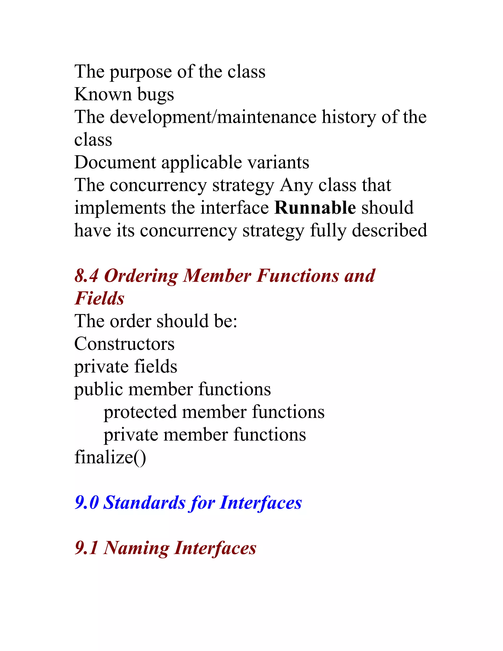 The purpose of the class
Known bugs
The development/maintenance history of the
class
Document applicable variants
The concurrency strategy Any class that
implements the interface Runnable should
have its concurrency strategy fully described

8.4 Ordering Member Functions and
Fields
The order should be:
Constructors
private fields
public member functions
    protected member functions
    private member functions
finalize()

9.0 Standards for Interfaces

9.1 Naming Interfaces
 