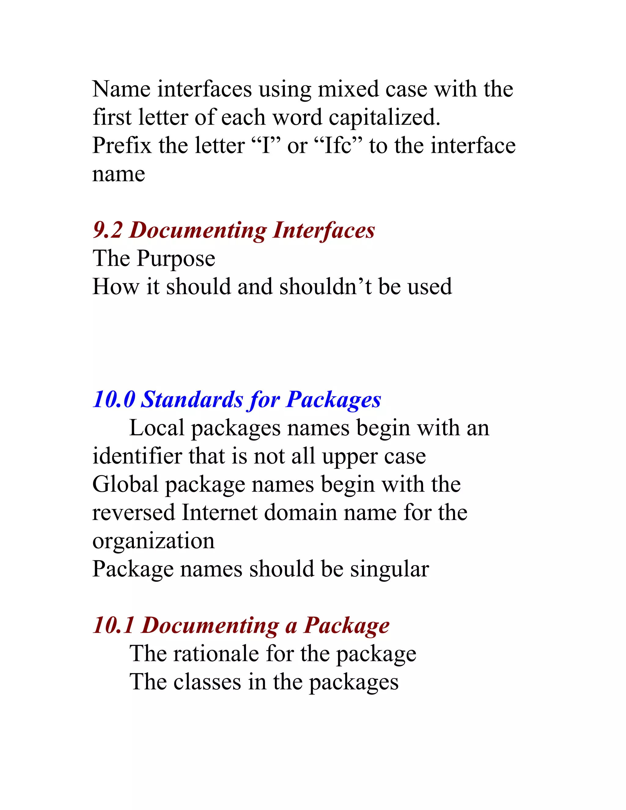 Name interfaces using mixed case with the
first letter of each word capitalized.
Prefix the letter “I” or “Ifc” to the interface
name

9.2 Documenting Interfaces
The Purpose
How it should and shouldn’t be used



10.0 Standards for Packages
    Local packages names begin with an
identifier that is not all upper case
Global package names begin with the
reversed Internet domain name for the
organization
Package names should be singular

10.1 Documenting a Package
    The rationale for the package
    The classes in the packages
 