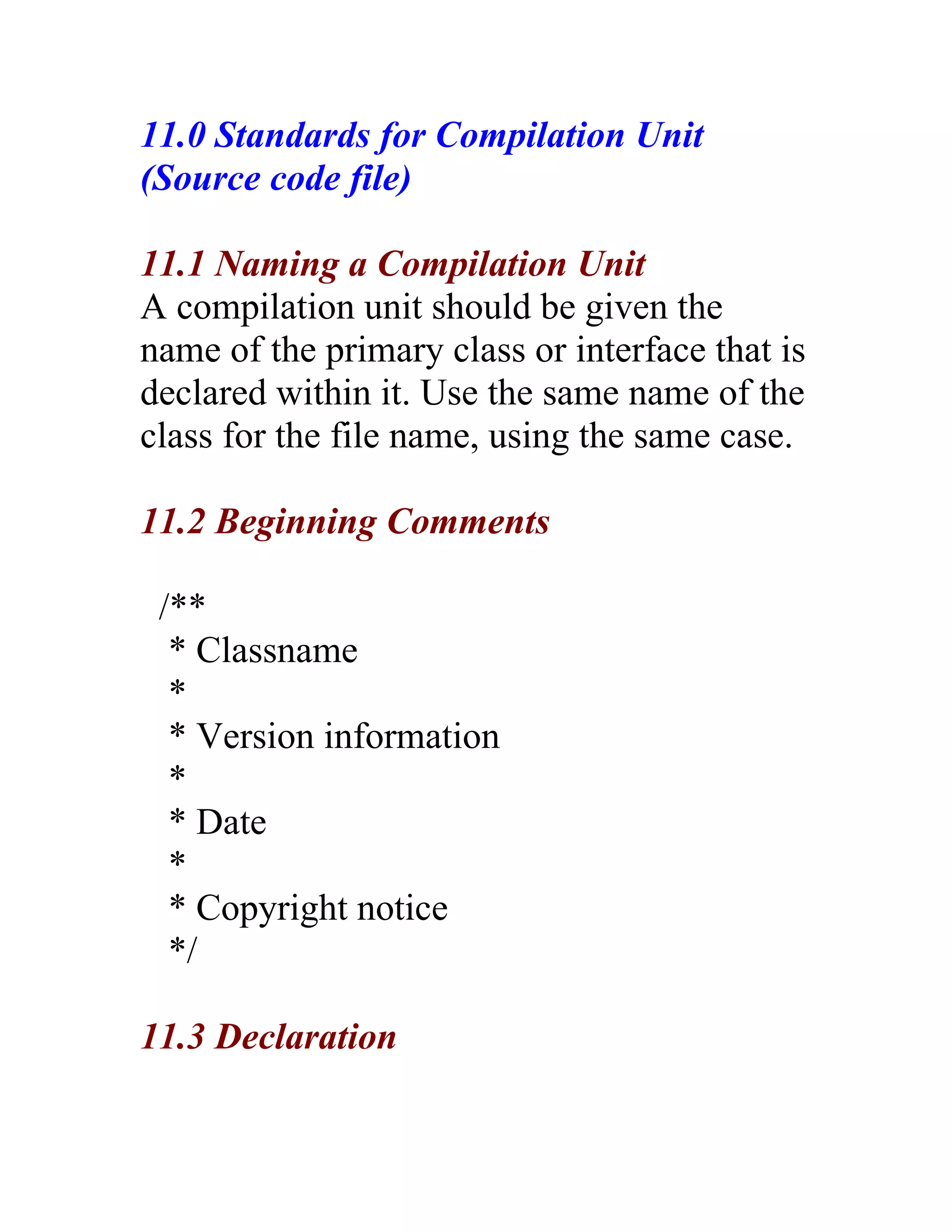 11.0 Standards for Compilation Unit
(Source code file)

11.1 Naming a Compilation Unit
A compilation unit should be given the
name of the primary class or interface that is
declared within it. Use the same name of the
class for the file name, using the same case.

11.2 Beginning Comments

 /**
  * Classname
  *
  * Version information
  *
  * Date
  *
  * Copyright notice
  */

11.3 Declaration
 