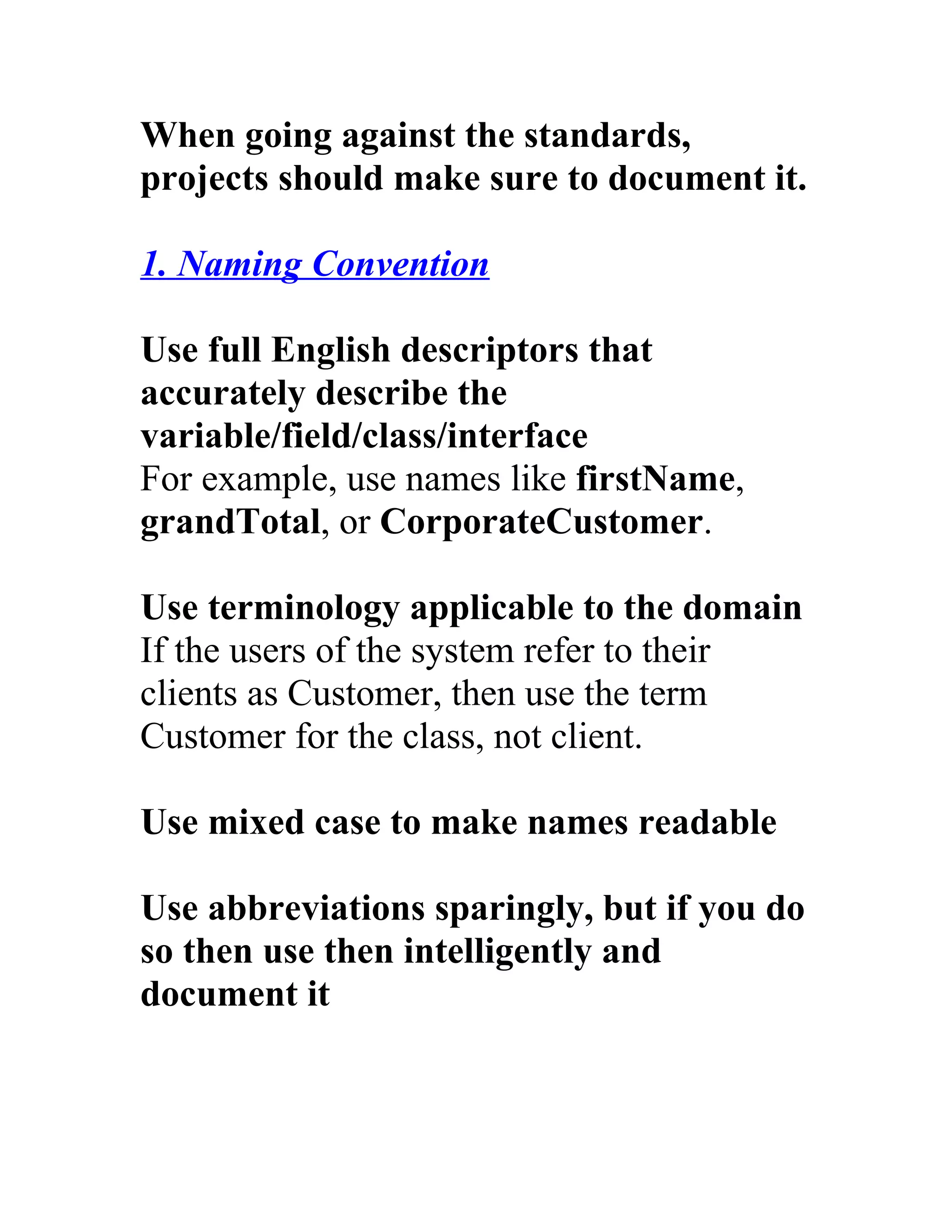 When going against the standards,
projects should make sure to document it.

1. Naming Convention

Use full English descriptors that
accurately describe the
variable/field/class/interface
For example, use names like firstName,
grandTotal, or CorporateCustomer.

Use terminology applicable to the domain
If the users of the system refer to their
clients as Customer, then use the term
Customer for the class, not client.

Use mixed case to make names readable

Use abbreviations sparingly, but if you do
so then use then intelligently and
document it
 