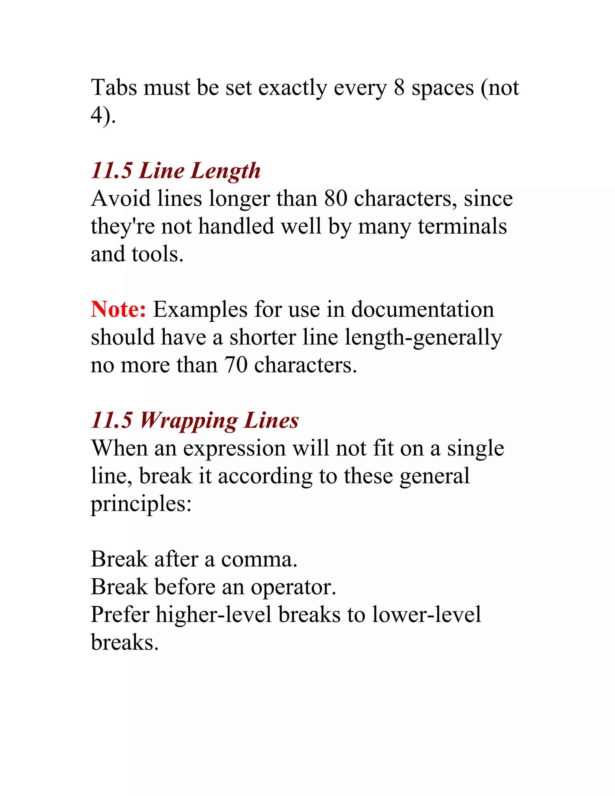 Tabs must be set exactly every 8 spaces (not
4).

11.5 Line Length
Avoid lines longer than 80 characters, since
they're not handled well by many terminals
and tools.

Note: Examples for use in documentation
should have a shorter line length-generally
no more than 70 characters.

11.5 Wrapping Lines
When an expression will not fit on a single
line, break it according to these general
principles:

Break after a comma.
Break before an operator.
Prefer higher-level breaks to lower-level
breaks.
 