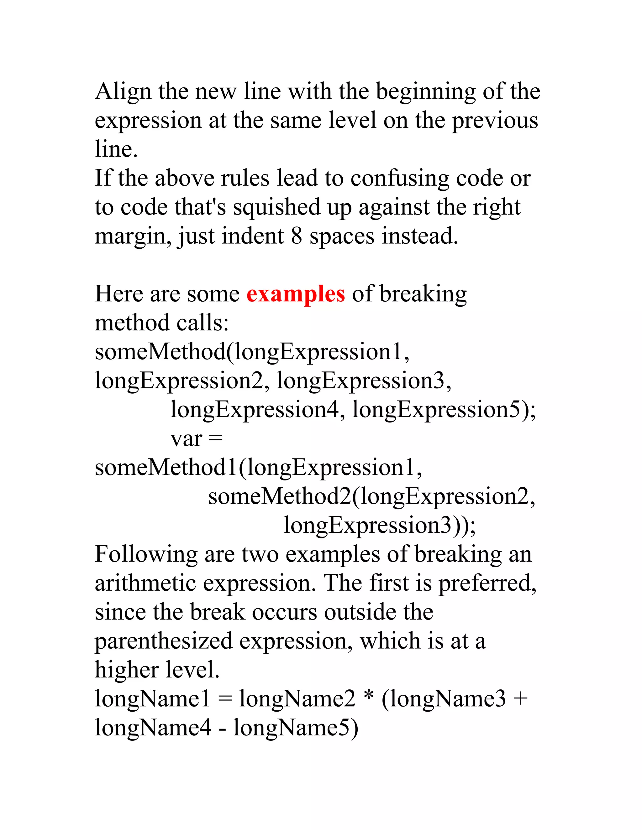 Align the new line with the beginning of the
expression at the same level on the previous
line.
If the above rules lead to confusing code or
to code that's squished up against the right
margin, just indent 8 spaces instead.

Here are some examples of breaking
method calls:
someMethod(longExpression1,
longExpression2, longExpression3,
        longExpression4, longExpression5);
        var =
someMethod1(longExpression1,
            someMethod2(longExpression2,
                   longExpression3));
Following are two examples of breaking an
arithmetic expression. The first is preferred,
since the break occurs outside the
parenthesized expression, which is at a
higher level.
longName1 = longName2 * (longName3 +
longName4 - longName5)
 