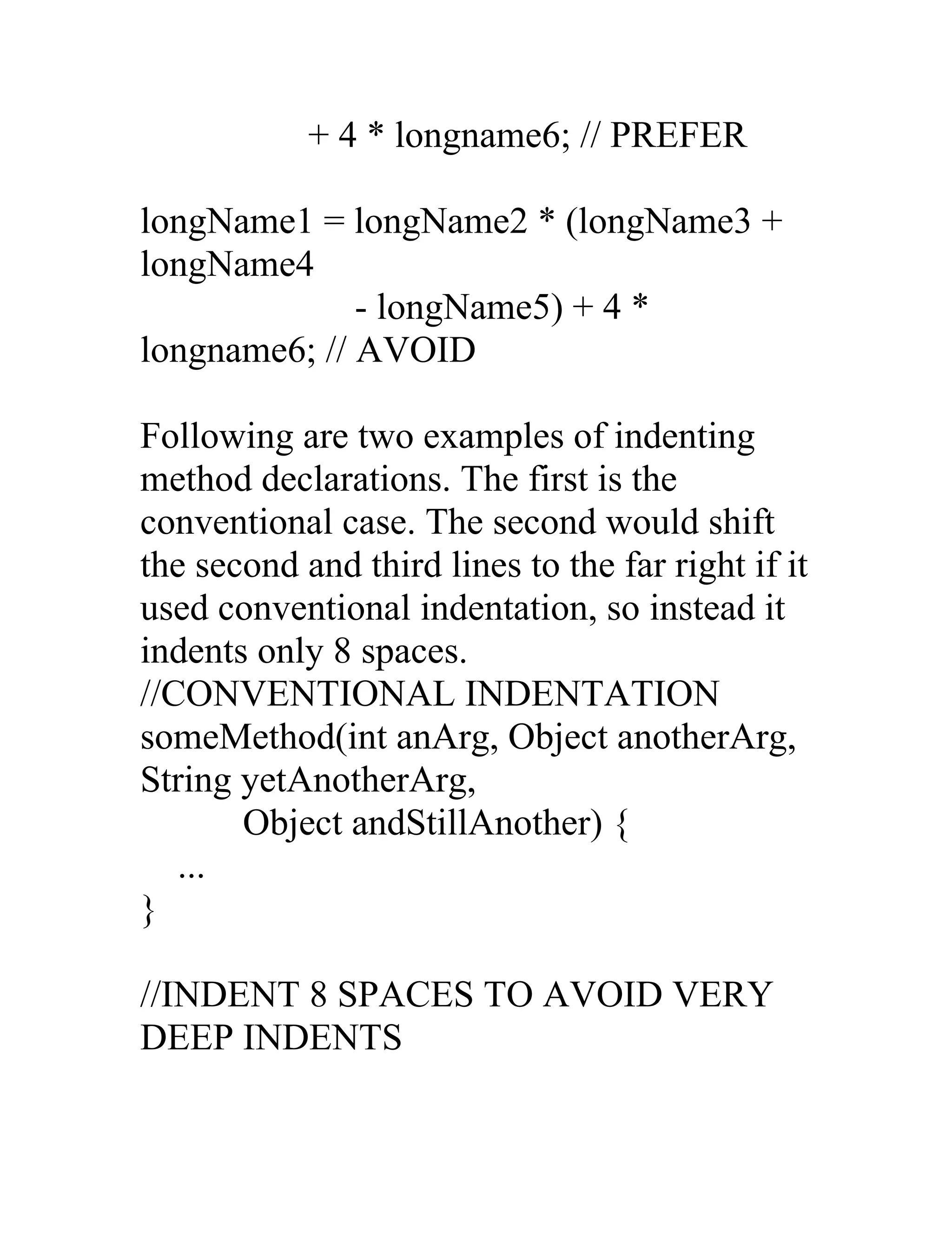 + 4 * longname6; // PREFER

longName1 = longName2 * (longName3 +
longName4
              - longName5) + 4 *
longname6; // AVOID

Following are two examples of indenting
method declarations. The first is the
conventional case. The second would shift
the second and third lines to the far right if it
used conventional indentation, so instead it
indents only 8 spaces.
//CONVENTIONAL INDENTATION
someMethod(int anArg, Object anotherArg,
String yetAnotherArg,
       Object andStillAnother) {
   ...
}

//INDENT 8 SPACES TO AVOID VERY
DEEP INDENTS
 