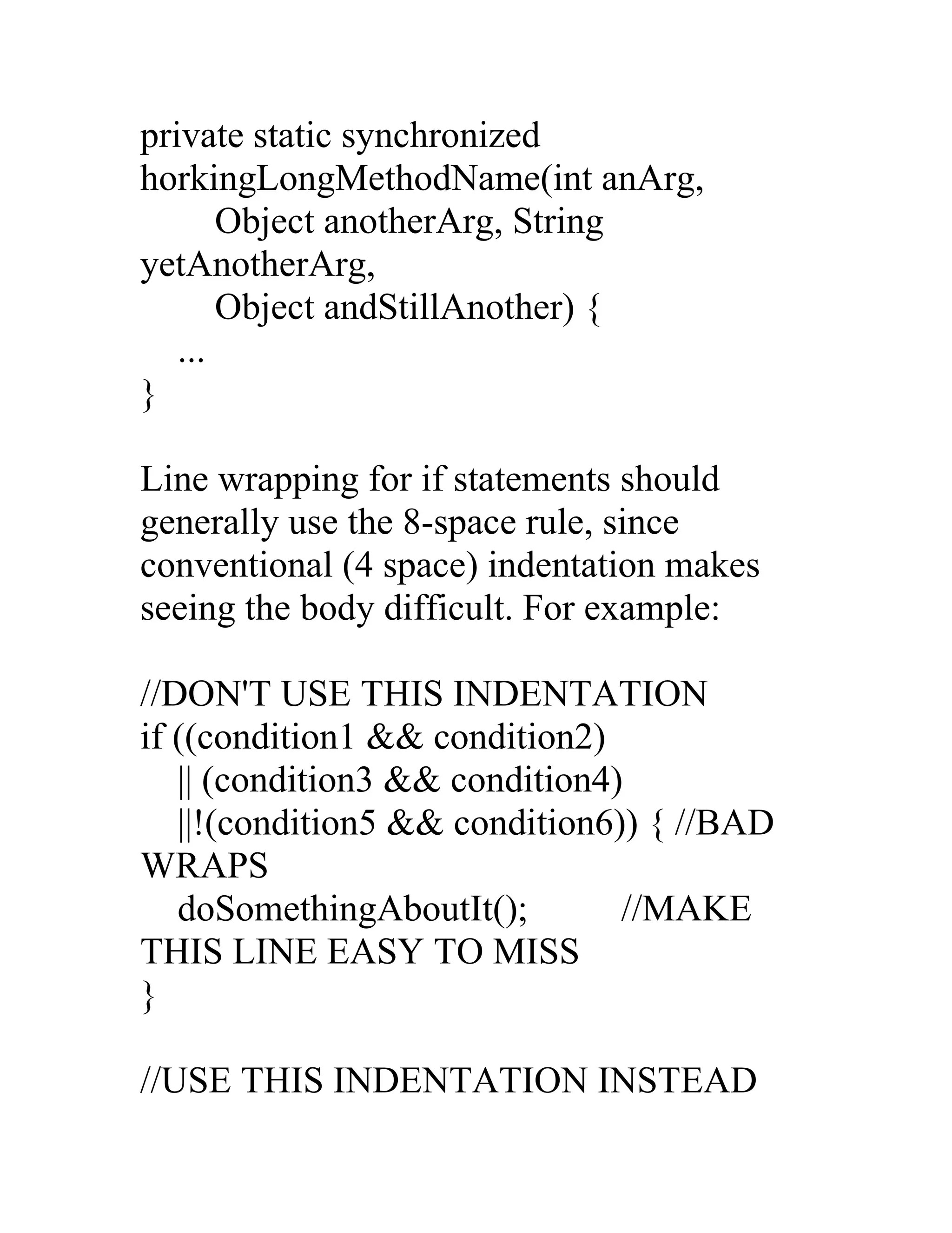 private static synchronized
horkingLongMethodName(int anArg,
       Object anotherArg, String
yetAnotherArg,
       Object andStillAnother) {
   ...
}

Line wrapping for if statements should
generally use the 8-space rule, since
conventional (4 space) indentation makes
seeing the body difficult. For example:

//DON'T USE THIS INDENTATION
if ((condition1 && condition2)
   || (condition3 && condition4)
   ||!(condition5 && condition6)) { //BAD
WRAPS
   doSomethingAboutIt();        //MAKE
THIS LINE EASY TO MISS
}

//USE THIS INDENTATION INSTEAD
 