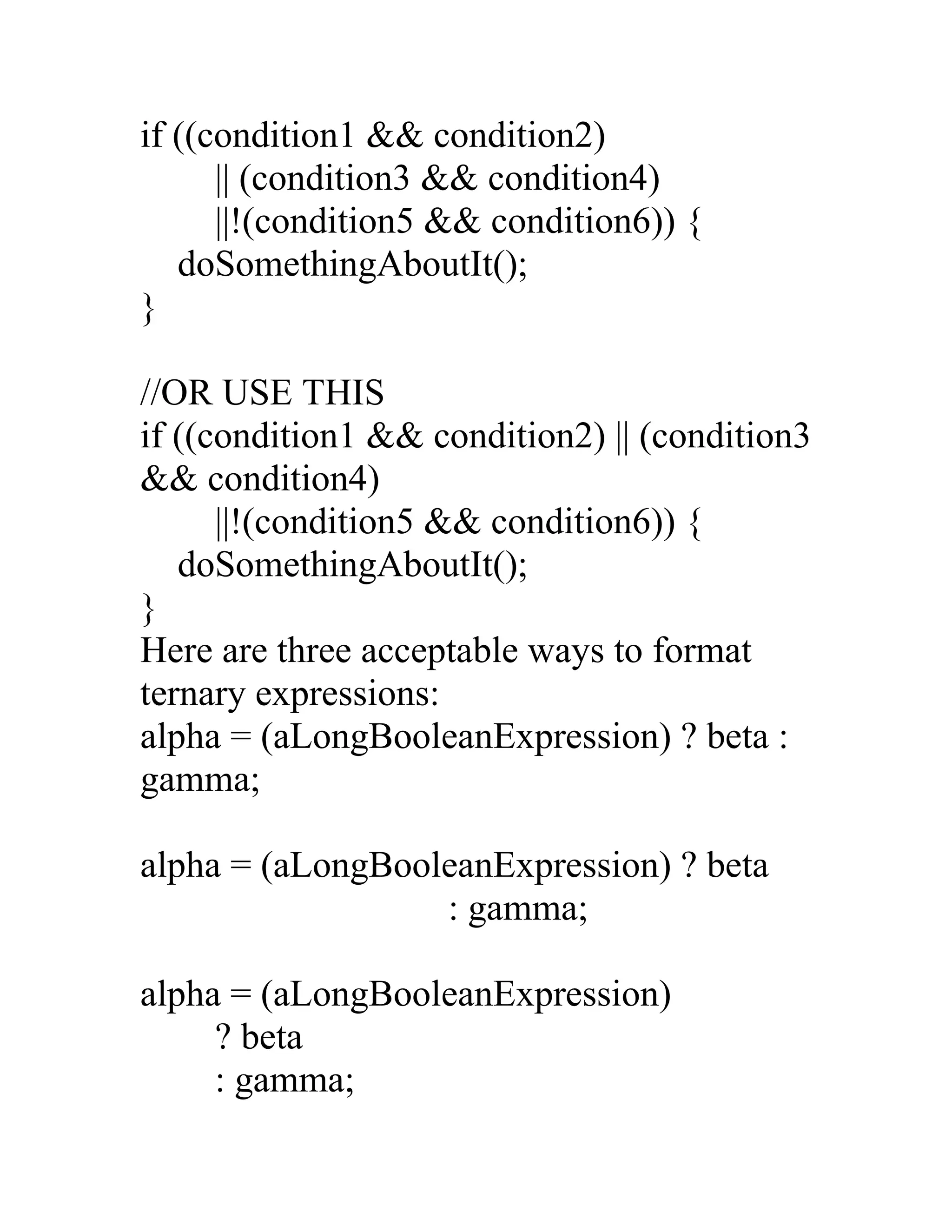 if ((condition1 && condition2)
      || (condition3 && condition4)
      ||!(condition5 && condition6)) {
   doSomethingAboutIt();
}

//OR USE THIS
if ((condition1 && condition2) || (condition3
&& condition4)
      ||!(condition5 && condition6)) {
   doSomethingAboutIt();
}
Here are three acceptable ways to format
ternary expressions:
alpha = (aLongBooleanExpression) ? beta :
gamma;

alpha = (aLongBooleanExpression) ? beta
                  : gamma;

alpha = (aLongBooleanExpression)
     ? beta
     : gamma;
 