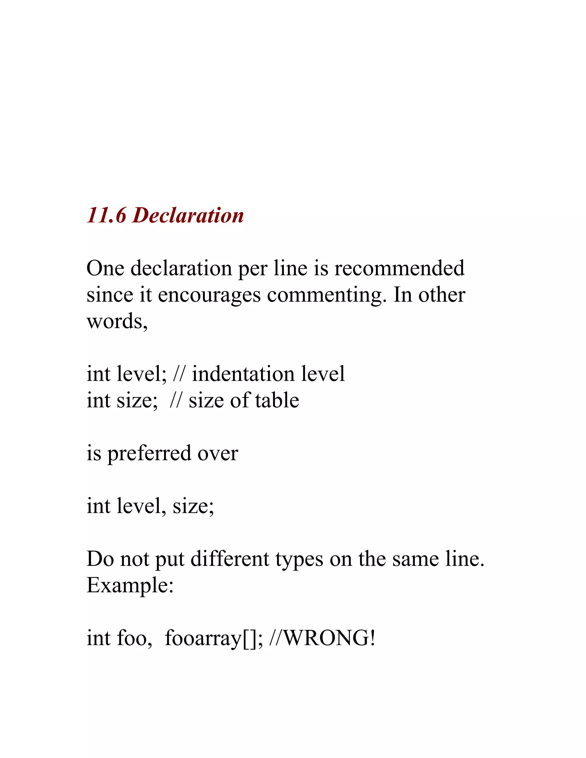 11.6 Declaration

One declaration per line is recommended
since it encourages commenting. In other
words,

int level; // indentation level
int size; // size of table

is preferred over

int level, size;

Do not put different types on the same line.
Example:

int foo, fooarray[]; //WRONG!
 
