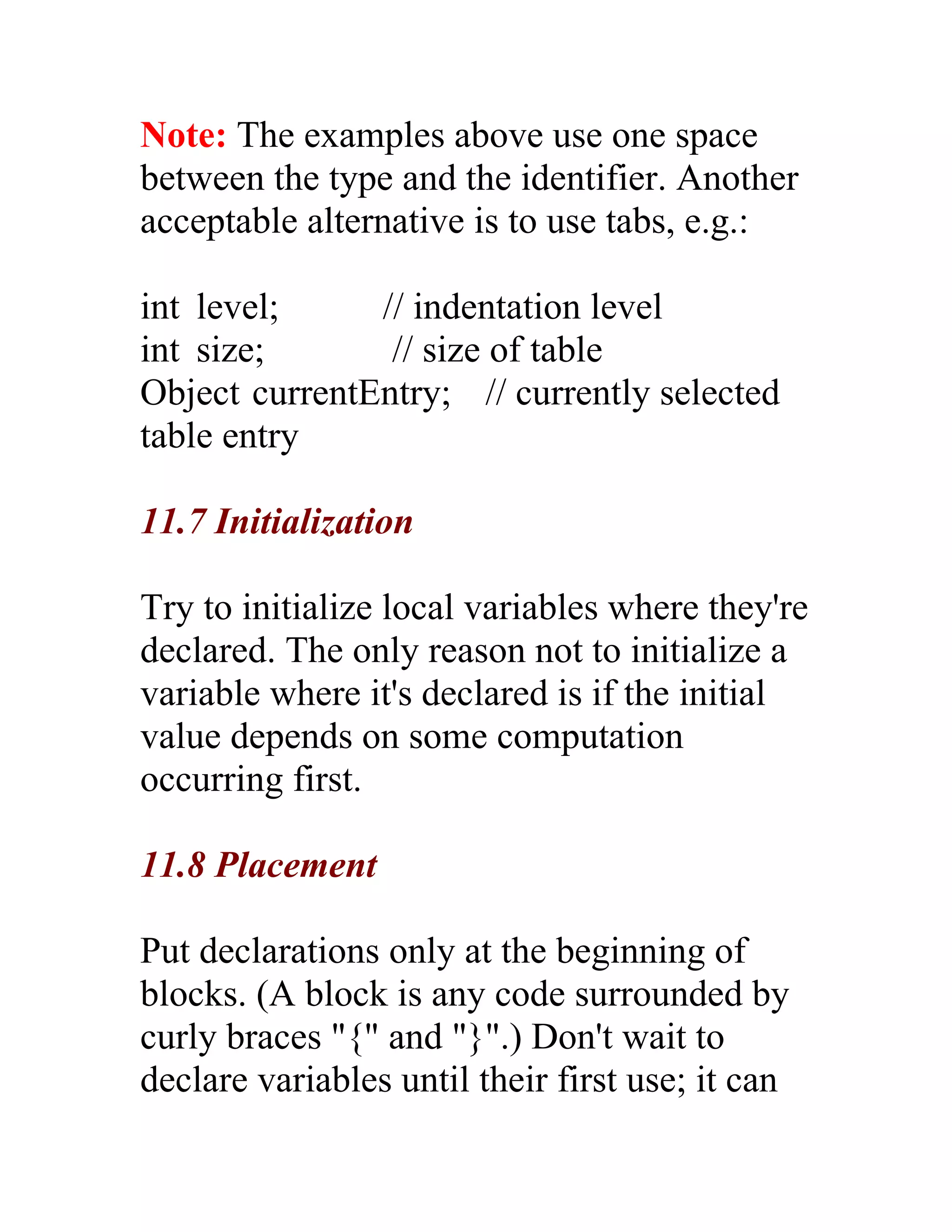 Note: The examples above use one space
between the type and the identifier. Another
acceptable alternative is to use tabs, e.g.:

int level;     // indentation level
int size;       // size of table
Object currentEntry; // currently selected
table entry

11.7 Initialization

Try to initialize local variables where they're
declared. The only reason not to initialize a
variable where it's declared is if the initial
value depends on some computation
occurring first.

11.8 Placement

Put declarations only at the beginning of
blocks. (A block is any code surrounded by
curly braces "{" and "}".) Don't wait to
declare variables until their first use; it can
 