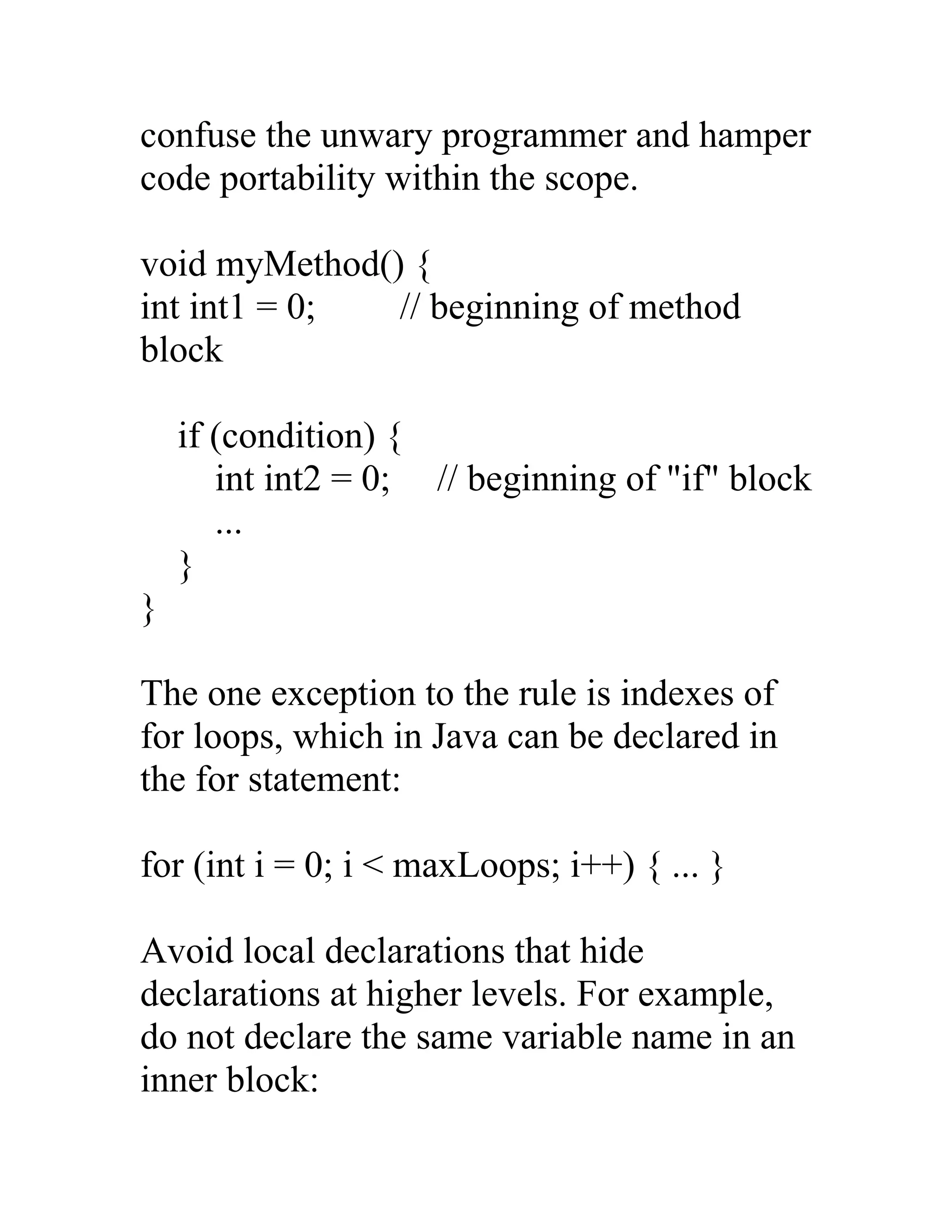 confuse the unwary programmer and hamper
code portability within the scope.

void myMethod() {
int int1 = 0;  // beginning of method
block

    if (condition) {
       int int2 = 0; // beginning of "if" block
       ...
    }
}

The one exception to the rule is indexes of
for loops, which in Java can be declared in
the for statement:

for (int i = 0; i < maxLoops; i++) { ... }

Avoid local declarations that hide
declarations at higher levels. For example,
do not declare the same variable name in an
inner block:
 