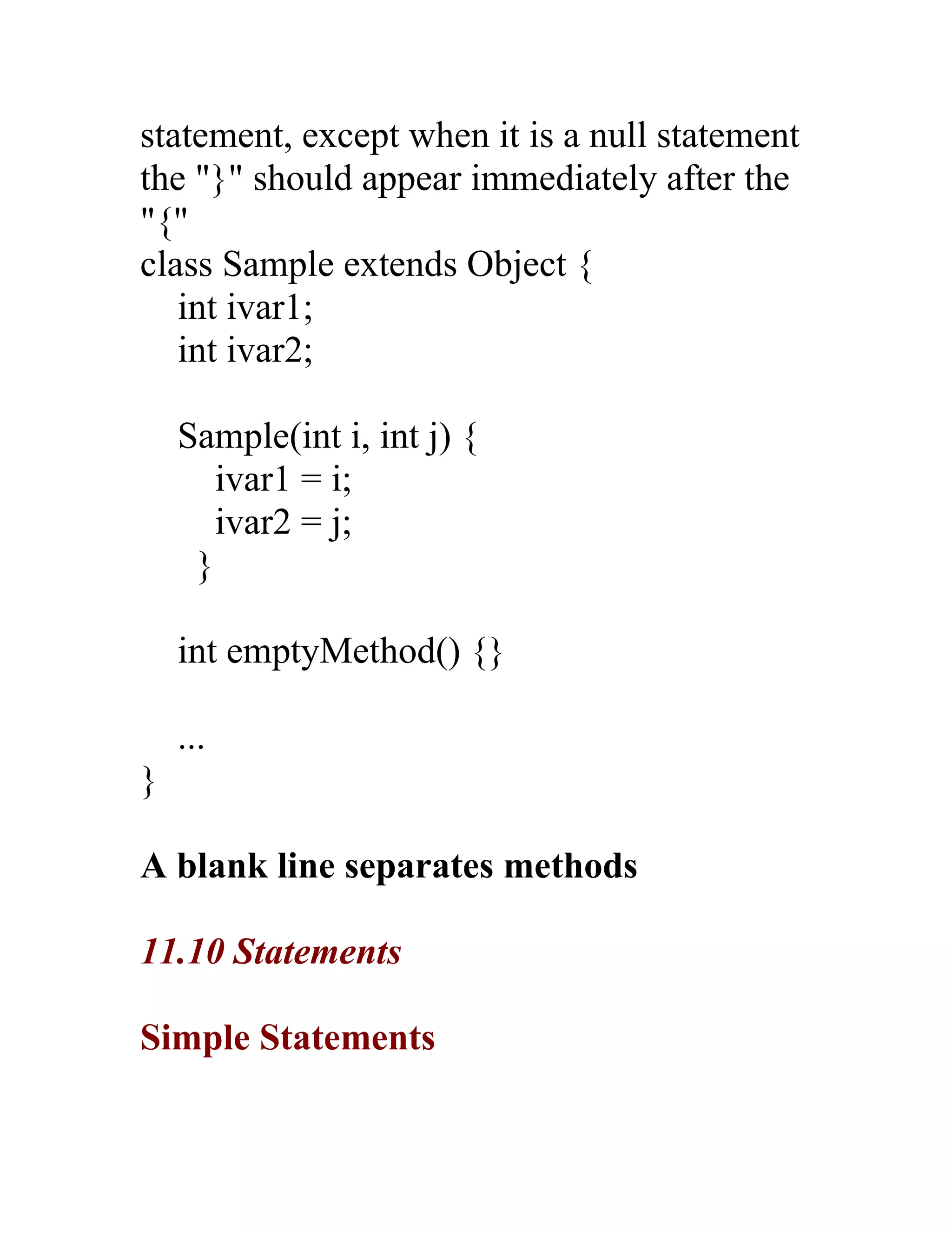 statement, except when it is a null statement
the "}" should appear immediately after the
"{"
class Sample extends Object {
   int ivar1;
   int ivar2;

    Sample(int i, int j) {
       ivar1 = i;
       ivar2 = j;
     }

    int emptyMethod() {}

    ...
}

A blank line separates methods

11.10 Statements

Simple Statements
 