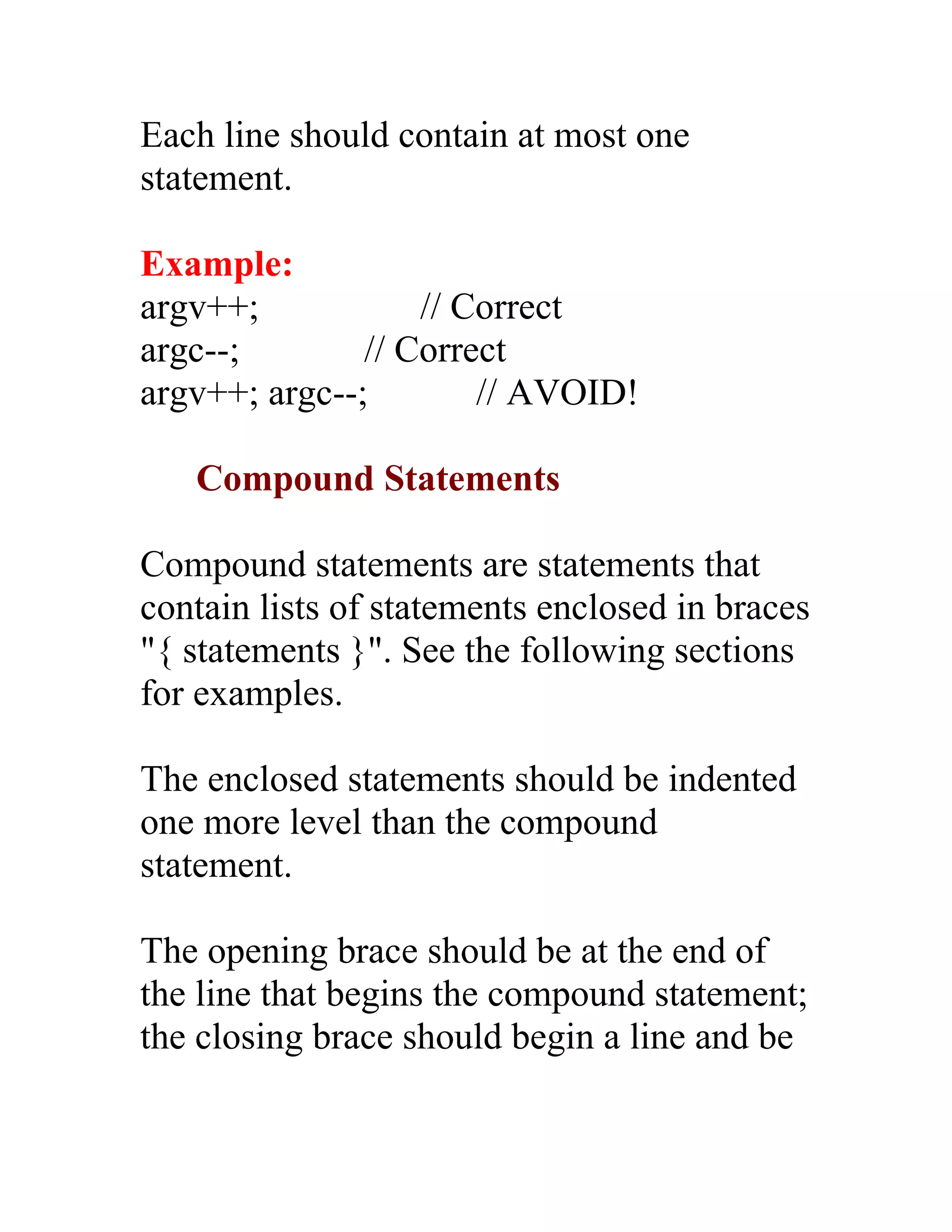 Each line should contain at most one
statement.

Example:
argv++;            // Correct
argc--;        // Correct
argv++; argc--;        // AVOID!

   Compound Statements

Compound statements are statements that
contain lists of statements enclosed in braces
"{ statements }". See the following sections
for examples.

The enclosed statements should be indented
one more level than the compound
statement.

The opening brace should be at the end of
the line that begins the compound statement;
the closing brace should begin a line and be
 