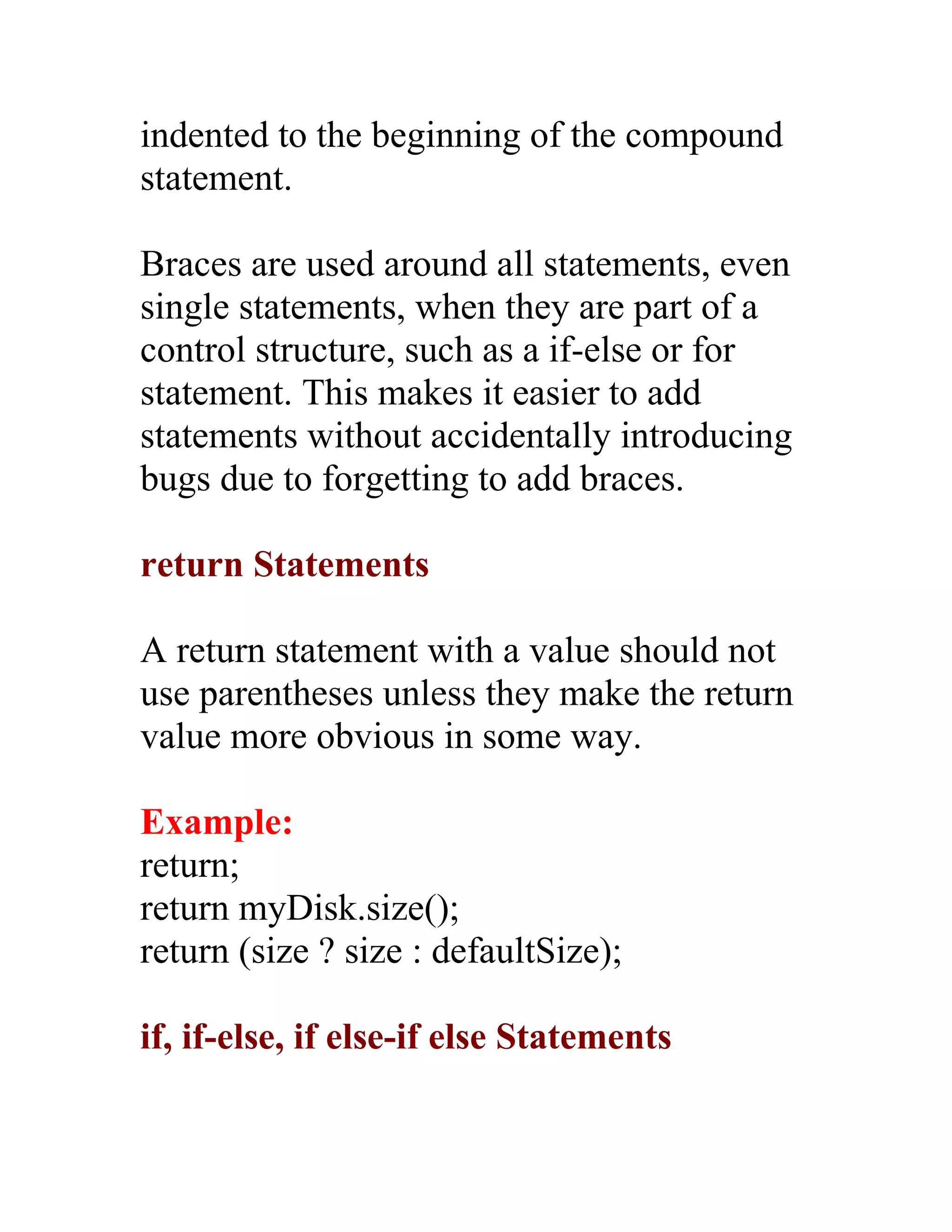 indented to the beginning of the compound
statement.

Braces are used around all statements, even
single statements, when they are part of a
control structure, such as a if-else or for
statement. This makes it easier to add
statements without accidentally introducing
bugs due to forgetting to add braces.

return Statements

A return statement with a value should not
use parentheses unless they make the return
value more obvious in some way.

Example:
return;
return myDisk.size();
return (size ? size : defaultSize);

if, if-else, if else-if else Statements
 