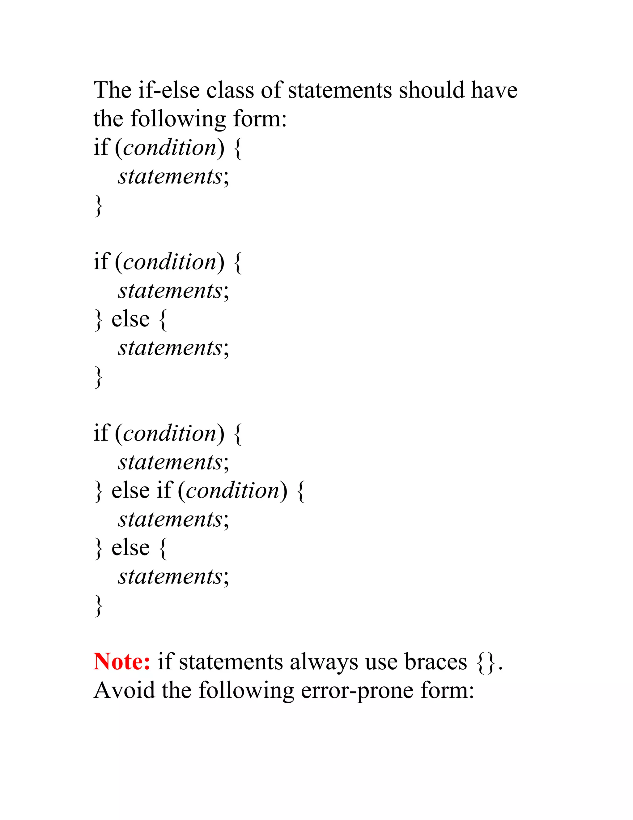 The if-else class of statements should have
the following form:
if (condition) {
   statements;
}

if (condition) {
   statements;
} else {
   statements;
}

if (condition) {
   statements;
} else if (condition) {
   statements;
} else {
   statements;
}

Note: if statements always use braces {}.
Avoid the following error-prone form:
 