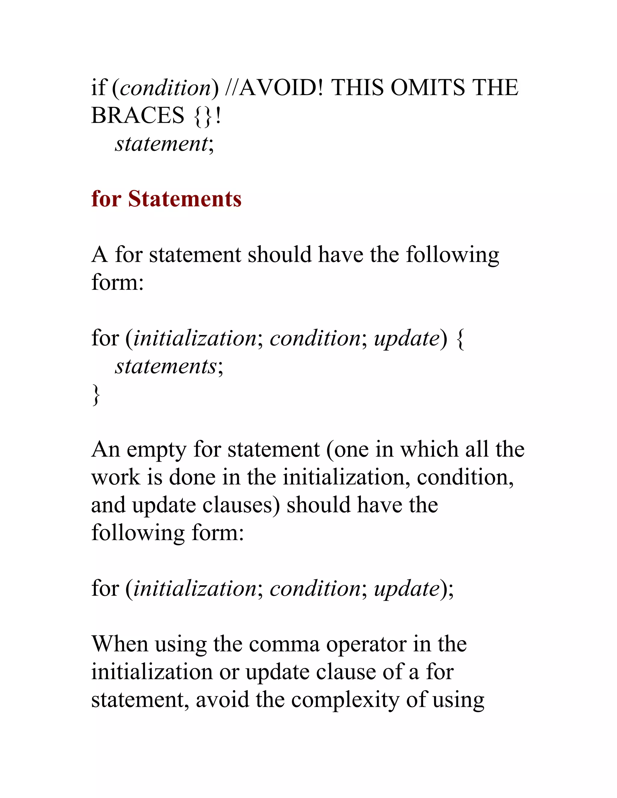 if (condition) //AVOID! THIS OMITS THE
BRACES {}!
   statement;

for Statements

A for statement should have the following
form:

for (initialization; condition; update) {
   statements;
}

An empty for statement (one in which all the
work is done in the initialization, condition,
and update clauses) should have the
following form:

for (initialization; condition; update);

When using the comma operator in the
initialization or update clause of a for
statement, avoid the complexity of using
 