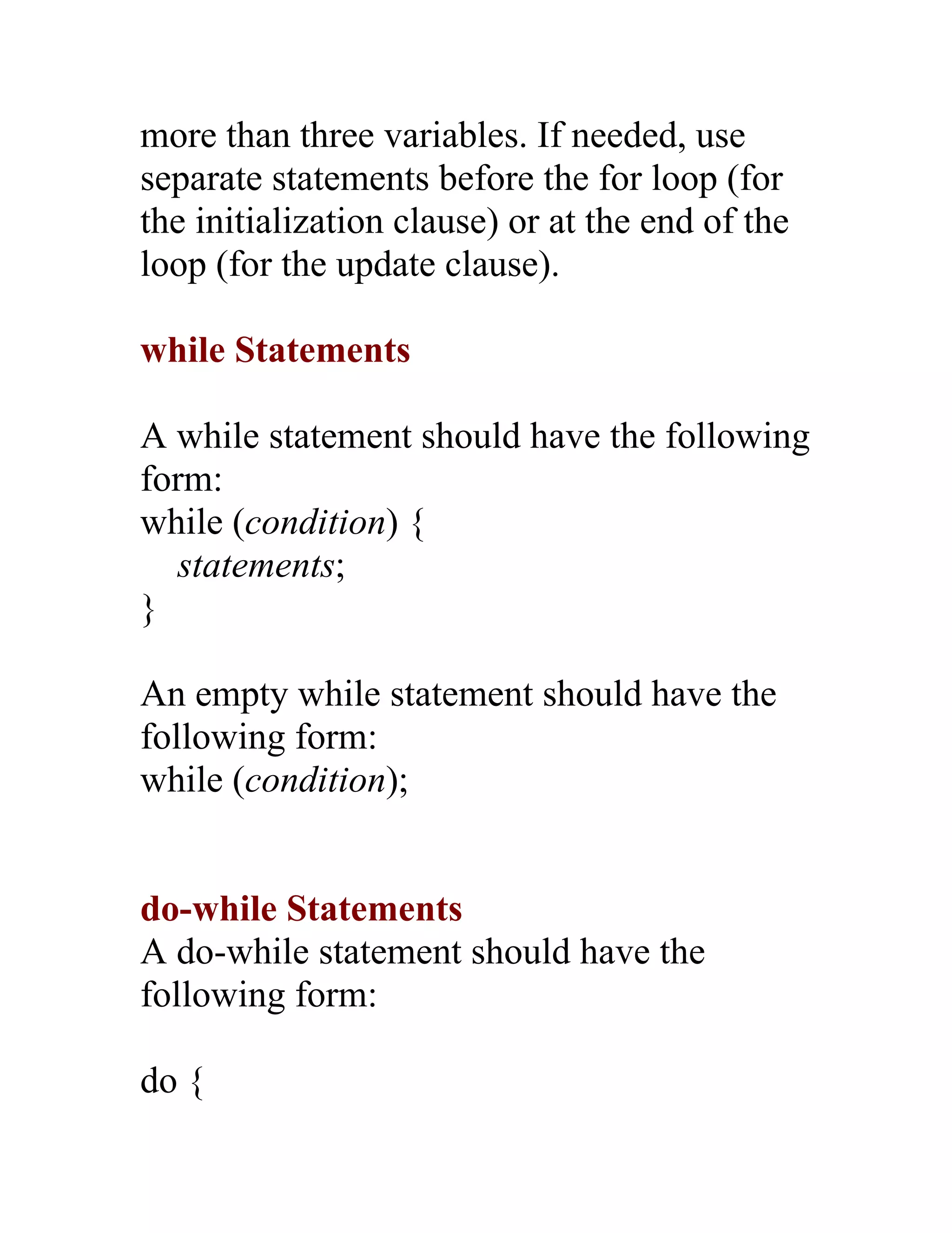 more than three variables. If needed, use
separate statements before the for loop (for
the initialization clause) or at the end of the
loop (for the update clause).

while Statements

A while statement should have the following
form:
while (condition) {
   statements;
}

An empty while statement should have the
following form:
while (condition);


do-while Statements
A do-while statement should have the
following form:

do {
 