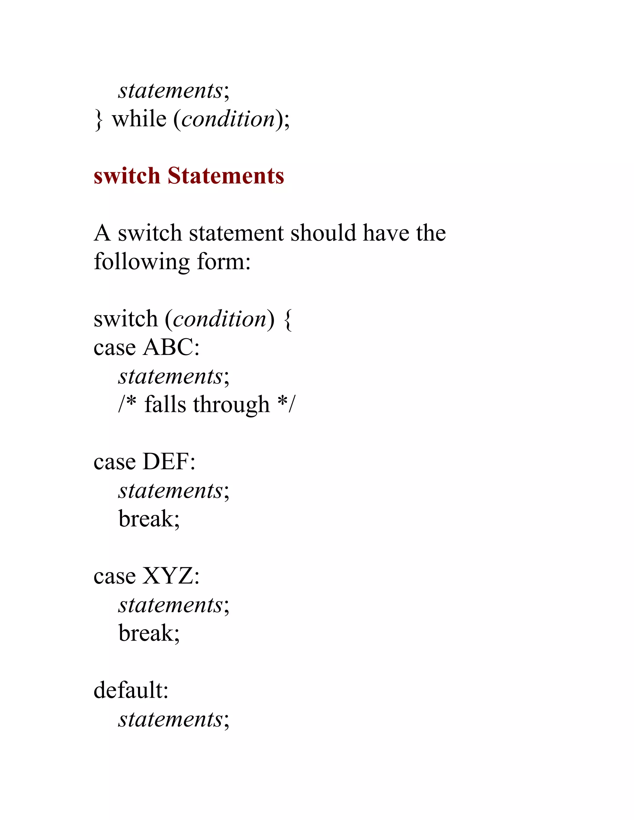statements;
} while (condition);

switch Statements

A switch statement should have the
following form:

switch (condition) {
case ABC:
  statements;
  /* falls through */

case DEF:
  statements;
  break;

case XYZ:
  statements;
  break;

default:
  statements;
 