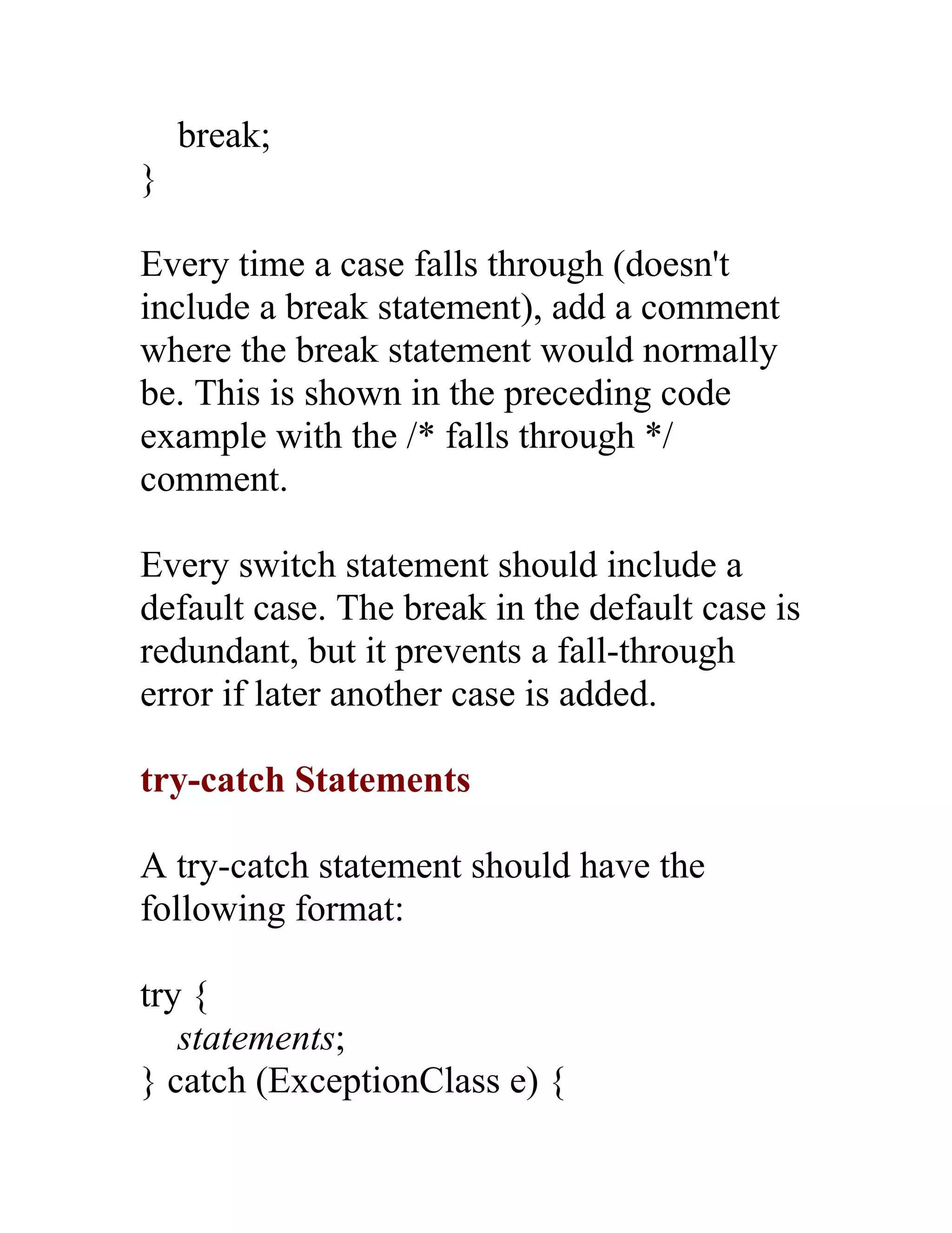 break;
}

Every time a case falls through (doesn't
include a break statement), add a comment
where the break statement would normally
be. This is shown in the preceding code
example with the /* falls through */
comment.

Every switch statement should include a
default case. The break in the default case is
redundant, but it prevents a fall-through
error if later another case is added.

try-catch Statements

A try-catch statement should have the
following format:

try {
   statements;
} catch (ExceptionClass e) {
 