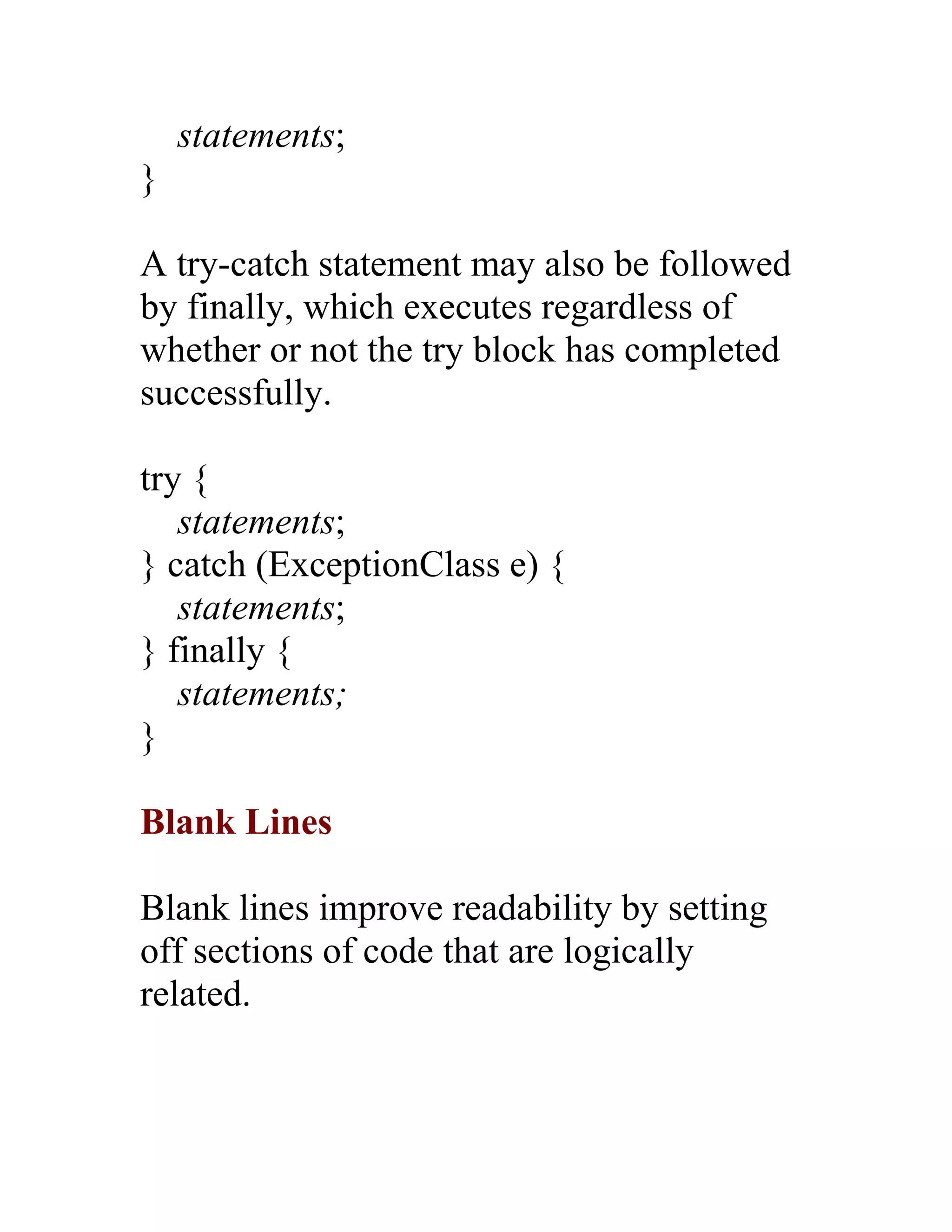 statements;
}

A try-catch statement may also be followed
by finally, which executes regardless of
whether or not the try block has completed
successfully.

try {
   statements;
} catch (ExceptionClass e) {
   statements;
} finally {
   statements;
}

Blank Lines

Blank lines improve readability by setting
off sections of code that are logically
related.
 