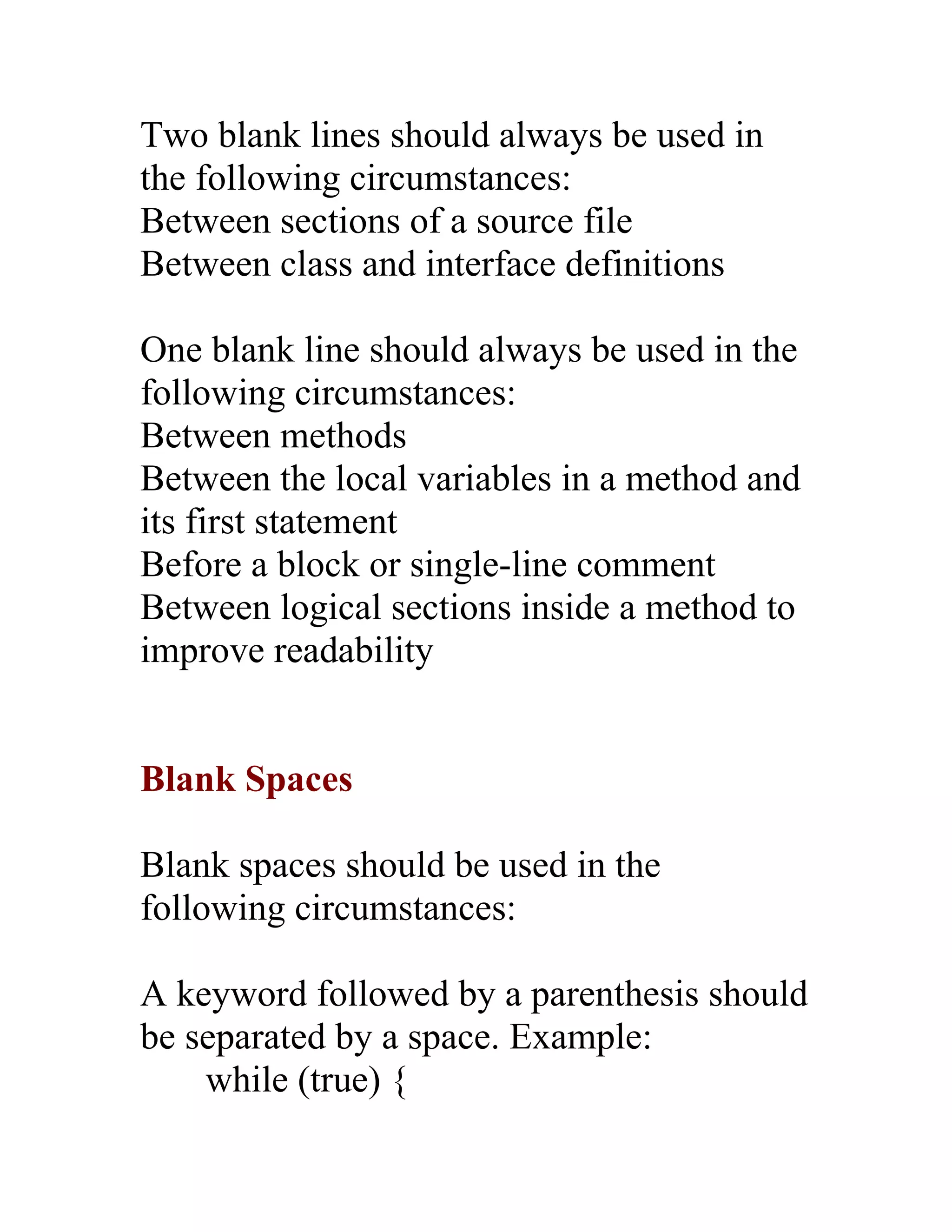 Two blank lines should always be used in
the following circumstances:
Between sections of a source file
Between class and interface definitions

One blank line should always be used in the
following circumstances:
Between methods
Between the local variables in a method and
its first statement
Before a block or single-line comment
Between logical sections inside a method to
improve readability


Blank Spaces

Blank spaces should be used in the
following circumstances:

A keyword followed by a parenthesis should
be separated by a space. Example:
    while (true) {
 