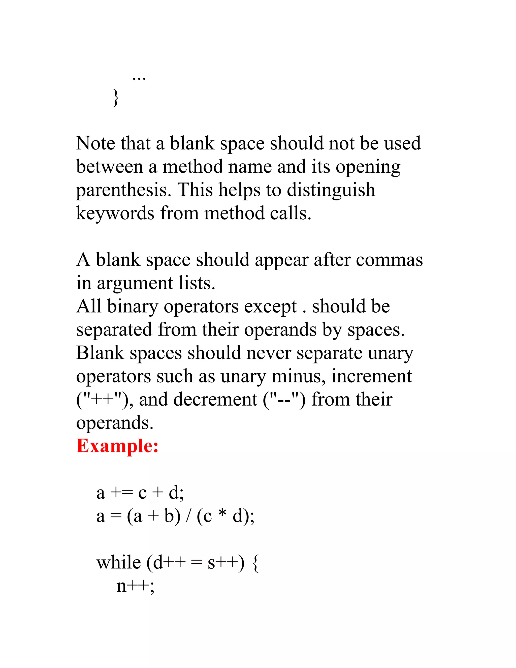 ...
    }

Note that a blank space should not be used
between a method name and its opening
parenthesis. This helps to distinguish
keywords from method calls.

A blank space should appear after commas
in argument lists.
All binary operators except . should be
separated from their operands by spaces.
Blank spaces should never separate unary
operators such as unary minus, increment
("++"), and decrement ("--") from their
operands.
Example:

  a += c + d;
  a = (a + b) / (c * d);

  while (d++ = s++) {
    n++;
 